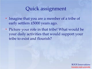 Quick assignment
• Imagine that you are a member of a tribe of
  early settlers ±5000 years ago.
• Picture your role in that tribe! What would be
  your daily activities that would support your
  tribe to exist and flourish?




                                        BOOI Innovations
                                        Innovation made sustainable
 