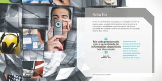 Nova Era
Na Era do Conhecimento, a tecnologia e a convergência tornam-se
resposta para a sociedade contemporânea, diante do volume de
informações e possibilidades a que está exposta. Transformar
quantidade em qualidade e excesso em aprendizado são os grandes
desafios desse cenário.




  Me sinto pressionado                   Independente da
  com a quantidade de                    pressão, dois terços da
                                         população afirma que
informações disponíveis                  consegue absorver
     nos dias atuais.                    toda a informação e
                                         tecnologia disponíveis,
                   Total - 53%           principalmente os
                  Mulheres - 56%         jovens de até 24 anos.




Fonte: Pesquisa Especial Conectividade
 