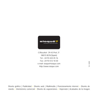 C/Rocafort 39-43 Pral. 2ª.
                                     08015 BCN (Spain)
                                    Tel. +34 93 424 45 16
                                    Fax +34 93 512 18 30




                                                                                          10 / 2009
                                 e-mail: sioque@sioque.com
                                   http://www.sioque.com




Diseño gráfico | Publicidad • Diseño web | Multimedia | Posicionamiento internet • Diseño de
stands • Interiorismo comercial • Diseño de exposiciones • Impresión | Acabados de la imagen
 