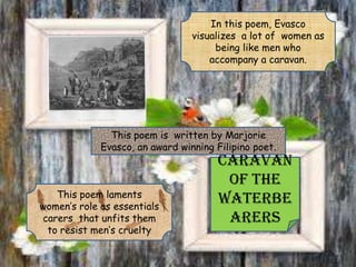 Caravan
of the
Waterbe
arers
In this poem, Evasco
visualizes a lot of women as
being like men who
accompany a caravan.
This poem laments
women’s role as essentials
carers that unfits them
to resist men’s cruelty
This poem is written by Marjorie
Evasco, an award winning Filipino poet.
 