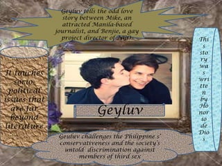 Geyluv
Geyluv tells the odd love
story between Mike, an
attracted Manila-based
journalist, and Benjie, a gay
project director of NGO.
It touches
socio-
political
issues that
are far
beyond
literature
Geuluv challenges the Philippine s’
conservativeness and the society’s
untold discrimination against
members of third sex
Thi
s
sto
ry
wa
s
wri
tte
n
by
Ho
nor
io
de
Dio
s
 