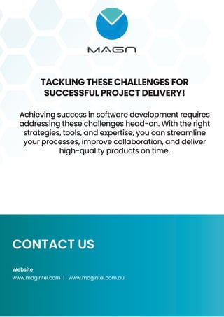 TACKLING THESE CHALLENGES FOR
SUCCESSFUL PROJECT DELIVERY!
Achieving success in software development requires
addressing these challenges head-on. With the right
strategies, tools, and expertise, you can streamline
your processes, improve collaboration, and deliver
high-quality products on time.
CONTACT US
Website
www.magintel.com | www.magintel.com.au
 