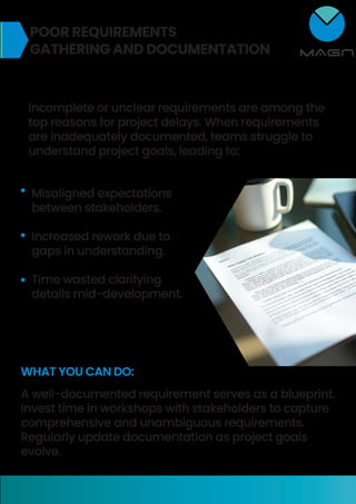 POOR REQUIREMENTS
GATHERING AND DOCUMENTATION
Incomplete or unclear requirements are among the
top reasons for project delays. When requirements
are inadequately documented, teams struggle to
understand project goals, leading to:
Misaligned expectations
between stakeholders.
Increased rework due to
gaps in understanding.
Time wasted clarifying
details mid-development.
WHAT YOU CAN DO:
A well-documented requirement serves as a blueprint.
Invest time in workshops with stakeholders to capture
comprehensive and unambiguous requirements.
Regularly update documentation as project goals
evolve.
 