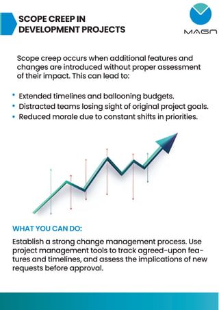 SCOPE CREEP IN
DEVELOPMENT PROJECTS
Scope creep occurs when additional features and
changes are introduced without proper assessment
of their impact. This can lead to:
Extended timelines and ballooning budgets.
Distracted teams losing sight of original project goals.
Reduced morale due to constant shifts in priorities.
WHAT YOU CAN DO:
Establish a strong change management process. Use
project management tools to track agreed-upon fea-
tures and timelines, and assess the implications of new
requests before approval.
 