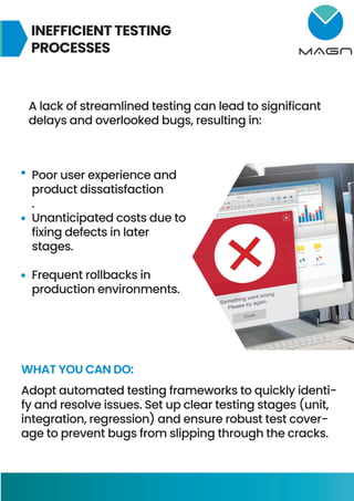 INEFFICIENT TESTING
PROCESSES
A lack of streamlined testing can lead to significant
delays and overlooked bugs, resulting in:
Poor user experience and
product dissatisfaction
.
Unanticipated costs due to
fixing defects in later
stages.
Frequent rollbacks in
production environments.
WHAT YOU CAN DO:
Adopt automated testing frameworks to quickly identi-
fy and resolve issues. Set up clear testing stages (unit,
integration, regression) and ensure robust test cover-
age to prevent bugs from slipping through the cracks.
 