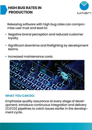 HIGH BUG RATES IN
PRODUCTION
Releasing software with high bug rates can compro-
mise user trust and lead to:
Negative brand perception and reduced customer
loyalty.
Significant downtime and firefighting by development
teams.
Increased maintenance costs.
WHAT YOU CAN DO:
Emphasize quality assurance at every stage of devel-
opment. Introduce continuous integration and delivery
(CI/CD) pipelines to catch issues earlier in the develop-
ment cycle.
 