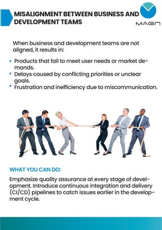 MISALIGNMENT BETWEEN BUSINESS AND
DEVELOPMENT TEAMS
When business and development teams are not
aligned, it results in:
Products that fail to meet user needs or market de-
mands.
Delays caused by conflicting priorities or unclear
goals.
Frustration and inefficiency due to miscommunication.
WHAT YOU CAN DO:
Emphasize quality assurance at every stage of devel-
opment. Introduce continuous integration and delivery
(CI/CD) pipelines to catch issues earlier in the develop-
ment cycle.
 
