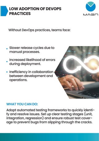 LOW ADOPTION OF DEVOPS
PRACTICES
Without DevOps practices, teams face:
Slower release cycles due to
manual processes.
Increased likelihood of errors
during deployment.
Inefficiency in collaboration
between development and
operations.
WHAT YOU CAN DO:
Adopt automated testing frameworks to quickly identi-
fy and resolve issues. Set up clear testing stages (unit,
integration, regression) and ensure robust test cover-
age to prevent bugs from slipping through the cracks.
 