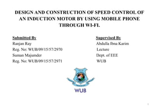 DESIGN AND CONSTRUCTION OF SPEED CONTROL OF
AN INDUCTION MOTOR BY USING MOBILE PHONE
THROUGH WI-FI.
Submitted By Supervised By
Ranjan Ray Abdulla Ibna Karim
Reg. No: WUB/09/15/57/2970 Lecture
Suman Majumder Dept. of EEE
Reg. No: WUB/09/15/57/2971 WUB
1
 