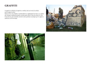GRAffITI
Jo apprécis la liberté qu’apporte ce média, tant au niveau la surface
qu du support utilisé.
Seul ou avec ses compère, il prend plaisir à s’approprier les murs, et y réalise
des fresques surdimensionnées ou plus petite dans le but de colorer la ville.
Il travail avec de la bombe aerosol et de la peinture acrylique qu’il a appris a
maîtriser au fil du temps.
 