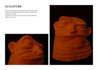 SculPTuRE
Pour Jo la sculpture est la continuité du dessin, passer de la
2D à la 3D lui semble logique etant donné son goût pour le
volume et la matière.
En général, il travail avec de l’argile et fait des moules en
platre de ces pièces.
 
