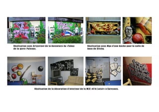 R é a l i s a t i on avec Ar t ystreet de la deventure du «Tabac             Réalisati o n a ve c Mp o d’ u n e ba ch e p o u r la sa l l e de
de l a g a r e » Put eaux .                                                  boxe de Cl i chy.




                      R éalis at ion de la décoration d’interieur de la MJ C «K’fé L o i sir» à S u re sn e s.
 