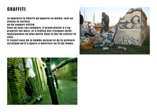 GRA FFIT I
Jo a p p r é c i s l a l i be r t é q u ’ a p p o r te ce média, tant au
nive a u l a s ur f ac e
q u du s uppo r t u tilis é .
Seu l o u a v e c s e s c o mp è r e , il p rend pla is ir à s ’ a p-
prop r i e r l e s m u r s , e t y r é alis e des f res qu es s u rdi-
men s i o n n é e s o u p l u s p e t i t e da ns le but de colorer la
ville.
I l t r a v a i l a v ec de la bo mbe ae r os ol et de la peint u re
a cr yl i q u e q u’ il a ap p r is a maîtr is er a u f il du t em ps .
 