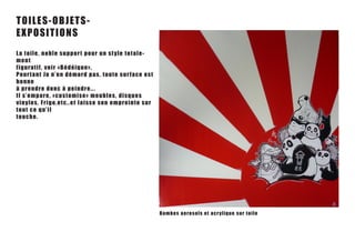 TO ILES- O B J ET S -
Ex P O S IT I On S
La toi l e , no bl e s u p p o r t p o u r u n s t y le t ot a le-
m e nt
figu r a t i f, v o i r « B é d é iqu e » .
Pou r t a n t J o n ’ e n d é m o r d p a s , t oute sur face est
bonn e
à p re ndre don c à p e in dr e . ..
Il s’ e m p a r e , « c u s t o m i s e » m e u b les, disques
viny l e s , F r i g o , e t c . . e t l a i s s e s o n empreinte sur
t o ut ce q u ’i l
t o uc h e .




                                                                         Bombes aerosols et acr y li q u e su r t o i l e
 