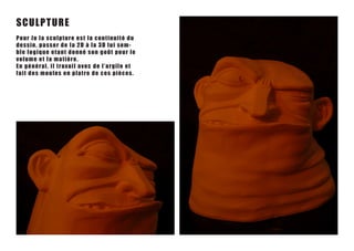 SC U LPTU RE
Pou r J o l a s c u l p t u r e e s t l a c o n tinuité du
de ss i n, pa s s e r de la 2 D à la 3 D lu i s em -
ble l o g i q u e e t a n t d o n n é s o n goût pour le
vo lu m e e t l a matiè r e .
En g é n é r a l , i l t r a v a i l a v e c de l ’ argile et
fa it de s m o u le s e n p latr e de c es pièces .
 