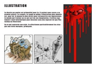 ILLUSTRATIOn
Le de s s i n s u r p a p i e r e s t p r i m o rdial pour Jo, il revient sans cesse a ce
premi e r pl a i s ir. L e c r o qu is , le rou gh ou m êm e l’ illu s t ra t ion plu s a boutie
e st , po u r l ui , le mo y e n le p lu s direct pou r ret ra ns crire s es im pres s ions,
le m o nde q u i l’ e n to u r o u c e qu i s or t d e s on im a gina t ion. I l u t ilis e ega-
leme nt l o u t i l in f o r matiqu e p o u r des s iner a vec d es logiciel t el qu e Pho-
t o sh o p o u I l lu s tr ato r.
En c e q ui co n c e r n e s o n s t y le , Jo a f f ect ionne pa r t icu lièrem ent les v isa-
ges a u x t ra i ts mar qu é s , g r imaça nt .
 