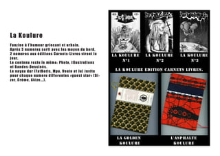 La Ko ul u r e
Fanz i ne à l ’h u mo u r gr in c an t e t u rba in.
Aprés 3 num e r o s s o r ti av e c le s m oy en du bord,
2 nu m e r o s a u x é d i t i o n s C a r n e t s-Livres virent le
jour.
Le c o n t e n u r e s t e l e m ê m e : P h o to, illustrations
e t B a nde s - De s s in é s .
Le n o ya u dur ( F atBo r is , Mp o , v e nin et Jo) invit e
po ur ch a q u e n u me r o d if f e r e n tes «gu es t s t a r» (Di-
zer, C rè m e , A k iz e . .. ) .
 
