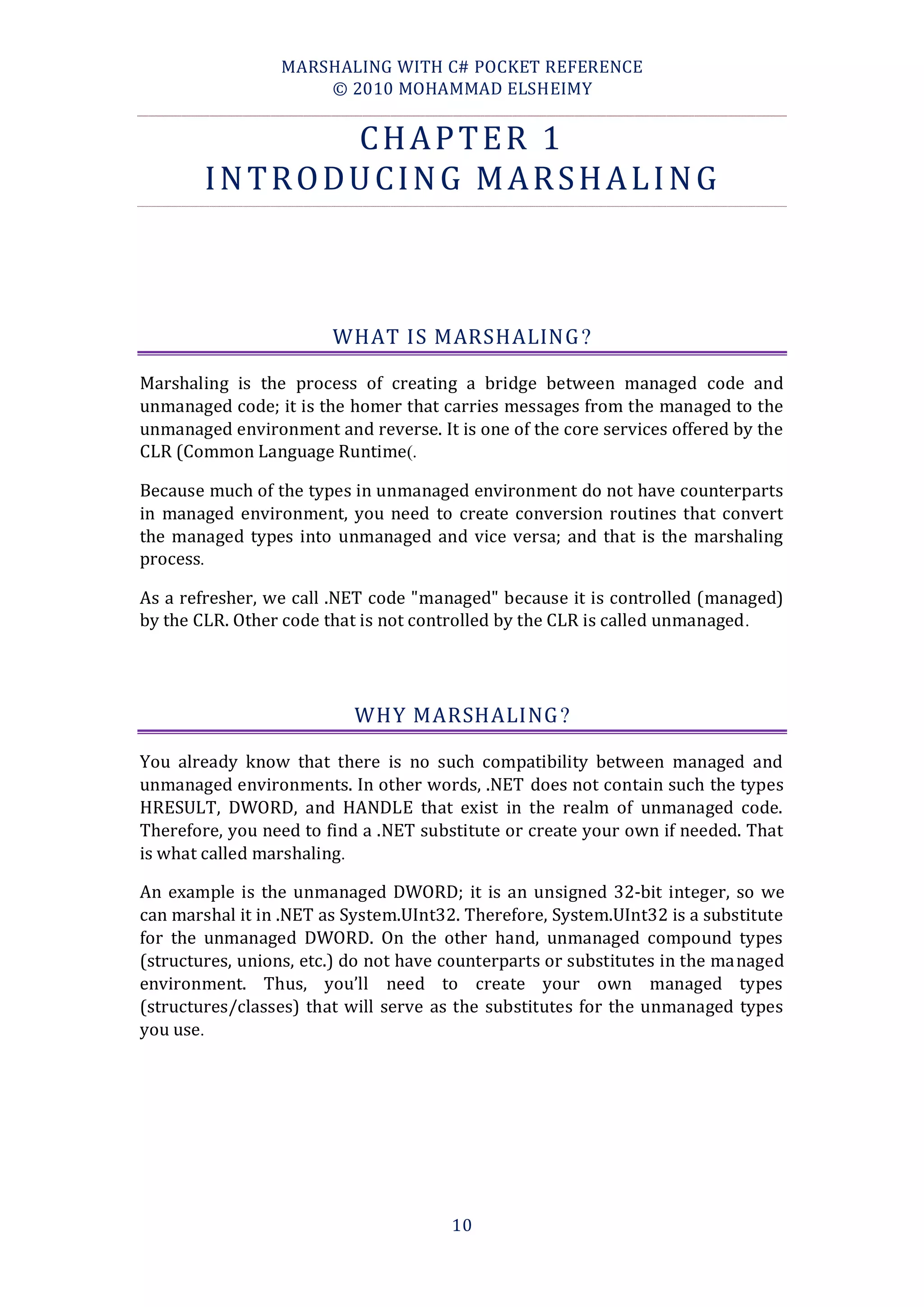 MARSHALING WITH C# POCKET REFERENCE
                     © 2010 MOHAMMAD ELSHEIMY


              CHAPTER 1
        INTRODUCING MARSHALING



                        WHAT IS MARSHALING ?

Marshaling is the process of creating a bridge between managed code and
unmanaged code; it is the homer that carries messages from the managed to the
unmanaged environment and reverse. It is one of the core services offered by the
CLR (Common Language Runtime).

Because much of the types in unmanaged environment do not have counterparts
in managed environment, you need to create conversion routines that convert
the managed types into unmanaged and vice versa; and that is the marshaling
process.

As a refresher, we call .NET code "managed" because it is controlled (managed)
by the CLR. Other code that is not controlled by the CLR is called unmanaged .




                          WHY MARSHALING ?

You already know that there is no such compatibility between managed and
unmanaged environments. In other words, .NET does not contain such the types
HRESULT, DWORD, and HANDLE that exist in the realm of unmanaged code.
Therefore, you need to find a .NET substitute or create your own if needed. That
is what called marshaling.

An example is the unmanaged DWORD; it is an unsigned 32-bit integer, so we
can marshal it in .NET as System.UInt32. Therefore, System.UInt32 is a substitute
for the unmanaged DWORD. On the other hand, unmanaged compound types
(structures, unions, etc.) do not have counterparts or substitutes in the managed
environment. Thus, you’ll need to create your own managed types
(structures/classes) that will serve as the substitutes for the unmanaged types
you use.




                                       10
 