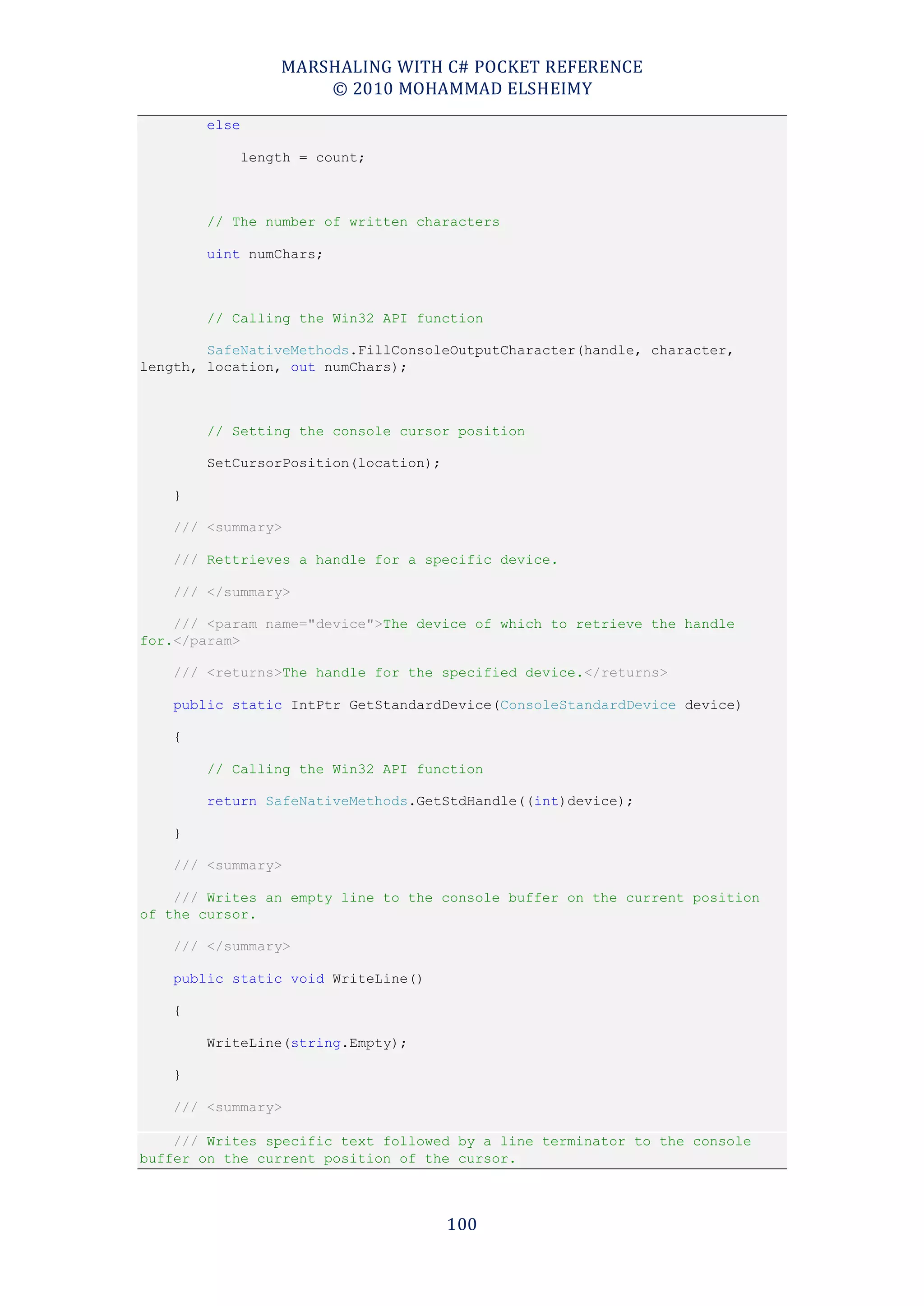 MARSHALING WITH C# POCKET REFERENCE
                       © 2010 MOHAMMAD ELSHEIMY
        else

               length = count;



        // The number of written characters

        uint numChars;



        // Calling the Win32 API function

        SafeNativeMethods.FillConsoleOutputCharacter(handle, character,
length, location, out numChars);



        // Setting the console cursor position

        SetCursorPosition(location);

    }

    /// <summary>

    /// Rettrieves a handle for a specific device.

    /// </summary>

    /// <param name="device">The device of which to retrieve the handle
for.</param>

    /// <returns>The handle for the specified device.</returns>

    public static IntPtr GetStandardDevice(ConsoleStandardDevice device)

    {

        // Calling the Win32 API function

        return SafeNativeMethods.GetStdHandle((int)device);

    }

    /// <summary>

    /// Writes an empty line to the console buffer on the current position
of the cursor.

    /// </summary>

    public static void WriteLine()

    {

        WriteLine(string.Empty);

    }

    /// <summary>

    /// Writes specific text followed by a line terminator to the console
buffer on the current position of the cursor.



                                       100
 