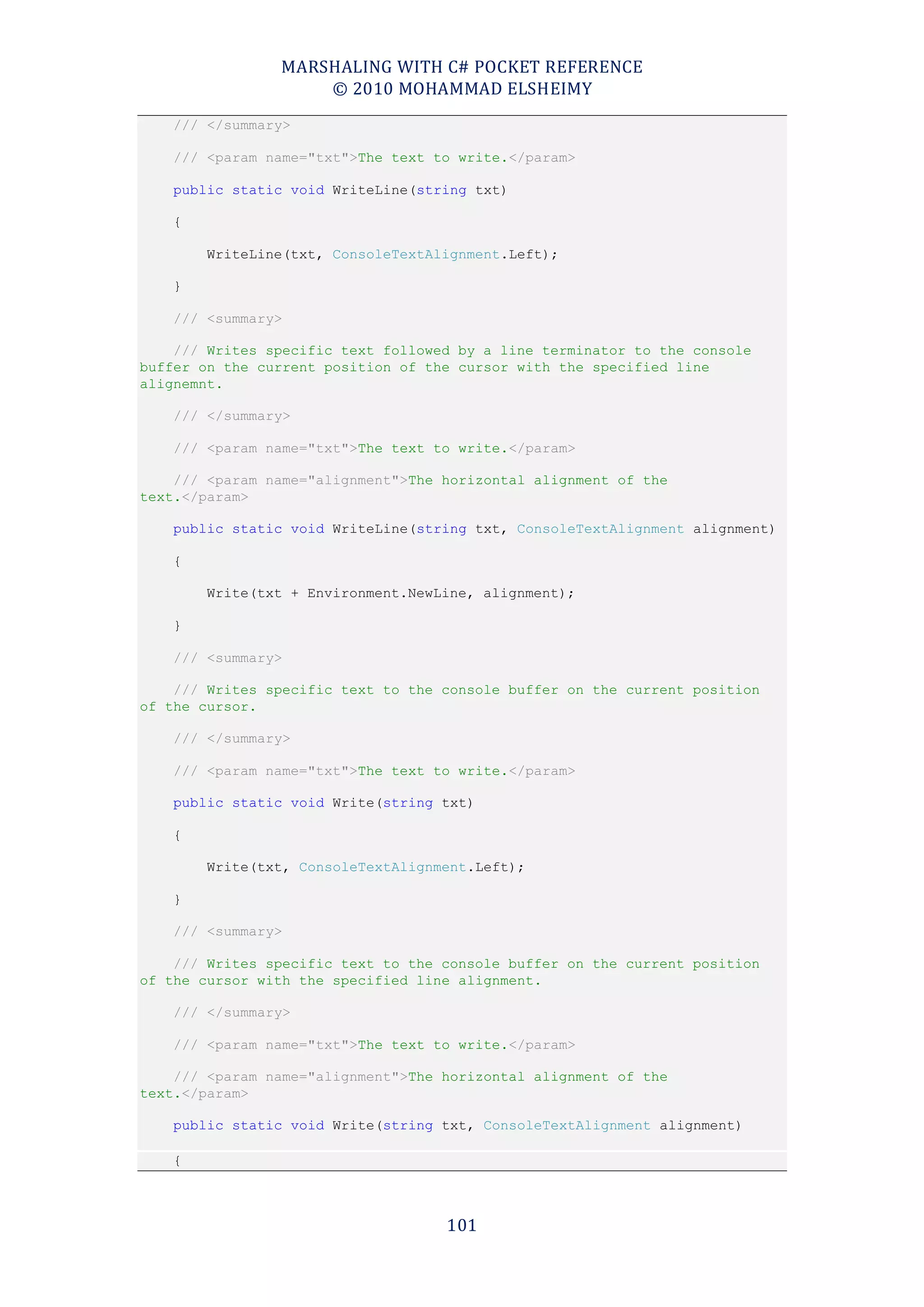 MARSHALING WITH C# POCKET REFERENCE
                    © 2010 MOHAMMAD ELSHEIMY
    /// </summary>

    /// <param name="txt">The text to write.</param>

    public static void WriteLine(string txt)

    {

        WriteLine(txt, ConsoleTextAlignment.Left);

    }

    /// <summary>

    /// Writes specific text followed by a line terminator to the console
buffer on the current position of the cursor with the specified line
alignemnt.

    /// </summary>

    /// <param name="txt">The text to write.</param>

    /// <param name="alignment">The horizontal alignment of the
text.</param>

    public static void WriteLine(string txt, ConsoleTextAlignment alignment)

    {

        Write(txt + Environment.NewLine, alignment);

    }

    /// <summary>

    /// Writes specific text to the console buffer on the current position
of the cursor.

    /// </summary>

    /// <param name="txt">The text to write.</param>

    public static void Write(string txt)

    {

        Write(txt, ConsoleTextAlignment.Left);

    }

    /// <summary>

    /// Writes specific text to the console buffer on the current position
of the cursor with the specified line alignment.

    /// </summary>

    /// <param name="txt">The text to write.</param>

    /// <param name="alignment">The horizontal alignment of the
text.</param>

    public static void Write(string txt, ConsoleTextAlignment alignment)

    {



                                    101
 