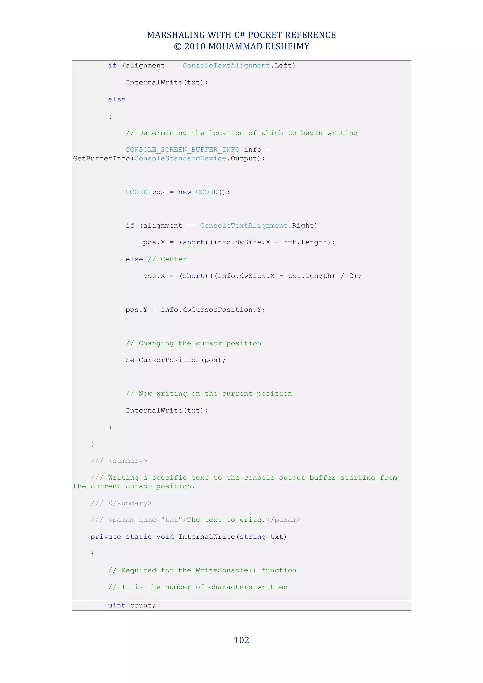 MARSHALING WITH C# POCKET REFERENCE
                       © 2010 MOHAMMAD ELSHEIMY
        if (alignment == ConsoleTextAlignment.Left)

               InternalWrite(txt);

        else

        {

               // Determining the location of which to begin writing

            CONSOLE_SCREEN_BUFFER_INFO info =
GetBufferInfo(ConsoleStandardDevice.Output);



               COORD pos = new COORD();



               if (alignment == ConsoleTextAlignment.Right)

                   pos.X = (short)(info.dwSize.X - txt.Length);

               else // Center

                   pos.X = (short)((info.dwSize.X - txt.Length) / 2);



               pos.Y = info.dwCursorPosition.Y;



               // Changing the cursor position

               SetCursorPosition(pos);



               // Now writing on the current position

               InternalWrite(txt);

        }

    }

    /// <summary>

    /// Writing a specific text to the console output buffer starting from
the current cursor position.

    /// </summary>

    /// <param name="txt">The text to write.</param>

    private static void InternalWrite(string txt)

    {

        // Required for the WriteConsole() function

        // It is the number of characters written

        uint count;



                                          102
 