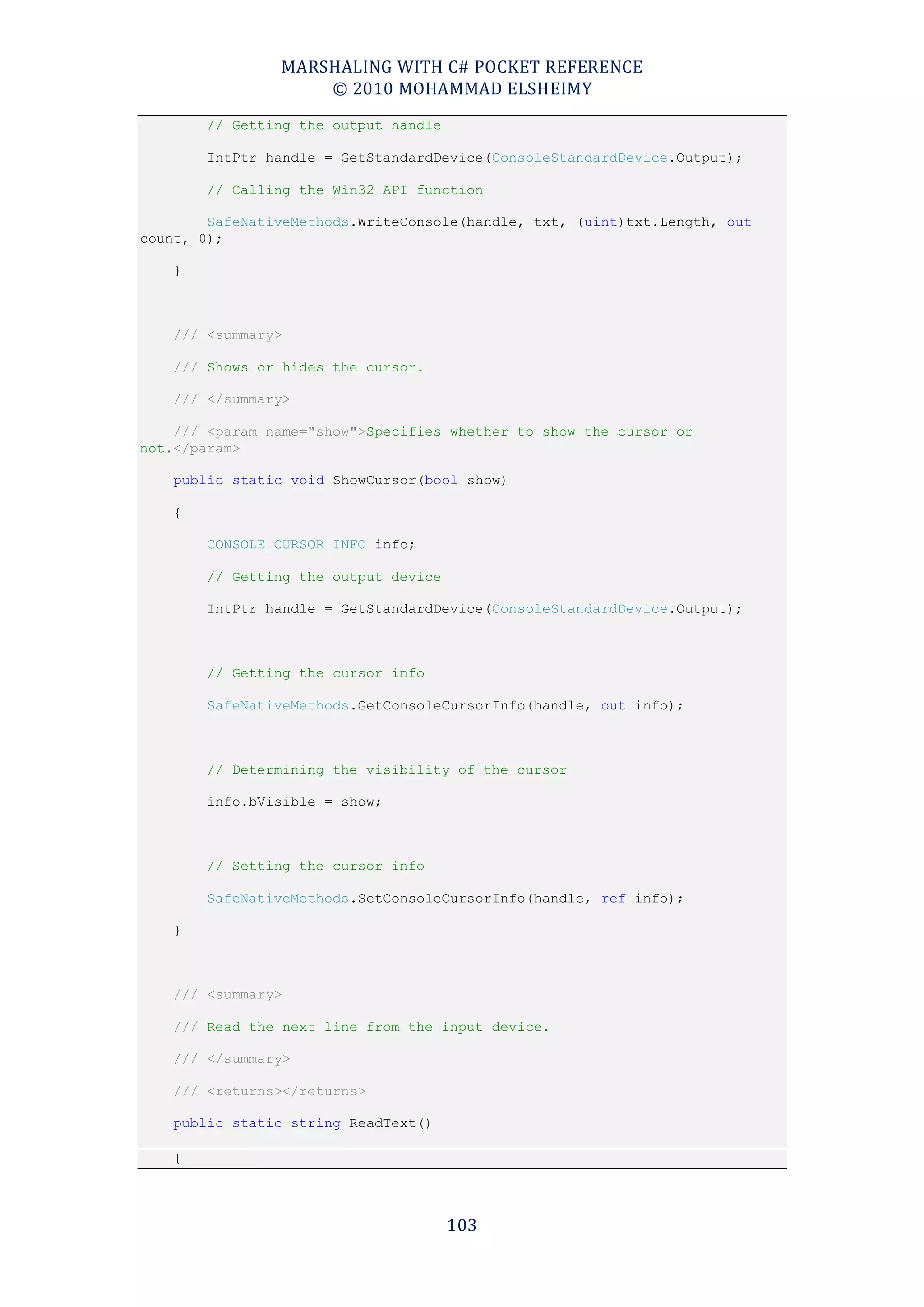 MARSHALING WITH C# POCKET REFERENCE
                    © 2010 MOHAMMAD ELSHEIMY
        // Getting the output handle

        IntPtr handle = GetStandardDevice(ConsoleStandardDevice.Output);

        // Calling the Win32 API function

        SafeNativeMethods.WriteConsole(handle, txt, (uint)txt.Length, out
count, 0);

    }



    /// <summary>

    /// Shows or hides the cursor.

    /// </summary>

    /// <param name="show">Specifies whether to show the cursor or
not.</param>

    public static void ShowCursor(bool show)

    {

        CONSOLE_CURSOR_INFO info;

        // Getting the output device

        IntPtr handle = GetStandardDevice(ConsoleStandardDevice.Output);



        // Getting the cursor info

        SafeNativeMethods.GetConsoleCursorInfo(handle, out info);



        // Determining the visibility of the cursor

        info.bVisible = show;



        // Setting the cursor info

        SafeNativeMethods.SetConsoleCursorInfo(handle, ref info);

    }



    /// <summary>

    /// Read the next line from the input device.

    /// </summary>

    /// <returns></returns>

    public static string ReadText()

    {



                                       103
 