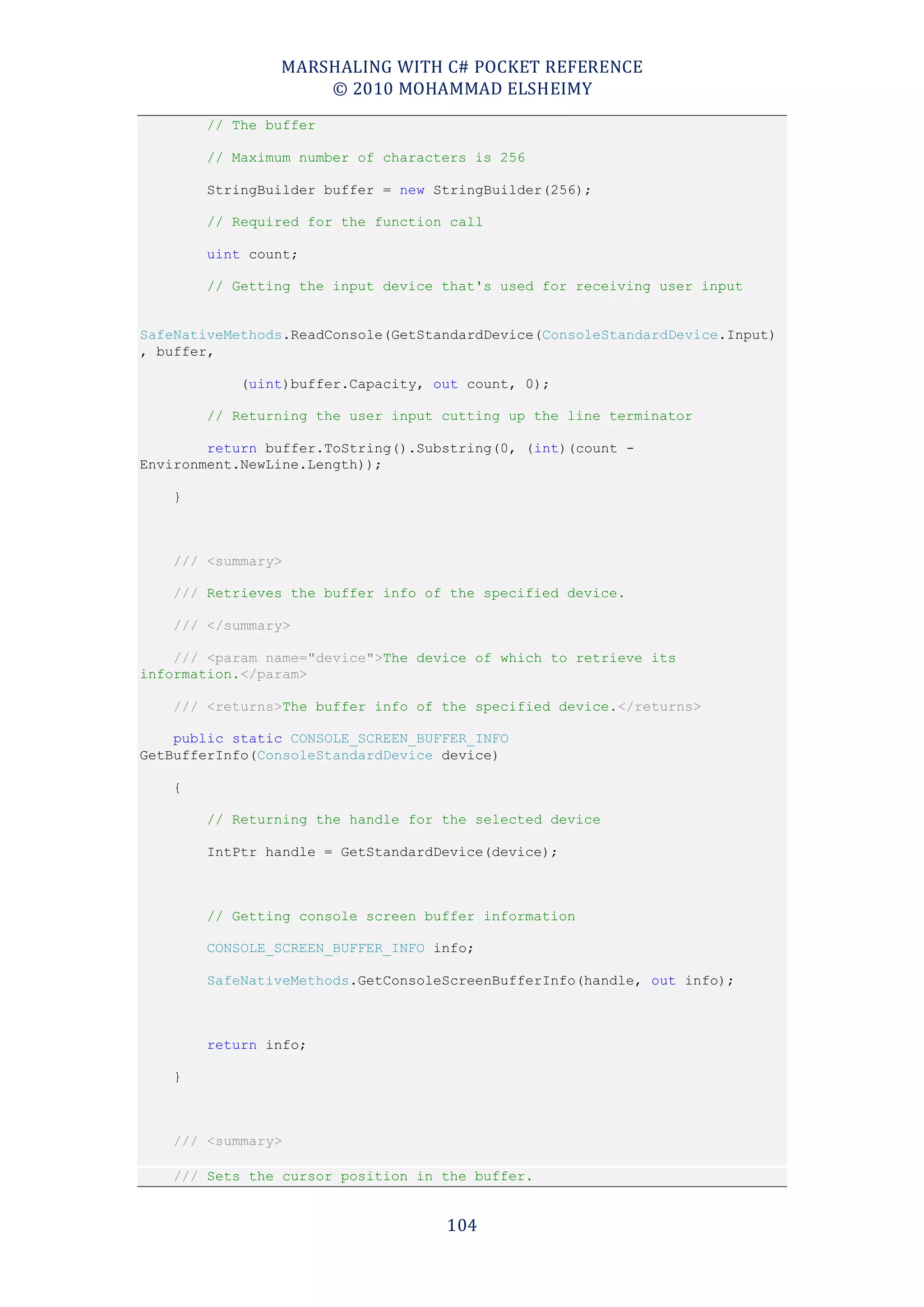 MARSHALING WITH C# POCKET REFERENCE
                    © 2010 MOHAMMAD ELSHEIMY
        // The buffer

        // Maximum number of characters is 256

        StringBuilder buffer = new StringBuilder(256);

        // Required for the function call

        uint count;

        // Getting the input device that's used for receiving user input


SafeNativeMethods.ReadConsole(GetStandardDevice(ConsoleStandardDevice.Input)
, buffer,

            (uint)buffer.Capacity, out count, 0);

        // Returning the user input cutting up the line terminator

        return buffer.ToString().Substring(0, (int)(count -
Environment.NewLine.Length));

    }



    /// <summary>

    /// Retrieves the buffer info of the specified device.

    /// </summary>

    /// <param name="device">The device of which to retrieve its
information.</param>

    /// <returns>The buffer info of the specified device.</returns>

    public static CONSOLE_SCREEN_BUFFER_INFO
GetBufferInfo(ConsoleStandardDevice device)

    {

        // Returning the handle for the selected device

        IntPtr handle = GetStandardDevice(device);



        // Getting console screen buffer information

        CONSOLE_SCREEN_BUFFER_INFO info;

        SafeNativeMethods.GetConsoleScreenBufferInfo(handle, out info);



        return info;

    }



    /// <summary>

    /// Sets the cursor position in the buffer.


                                    104
 