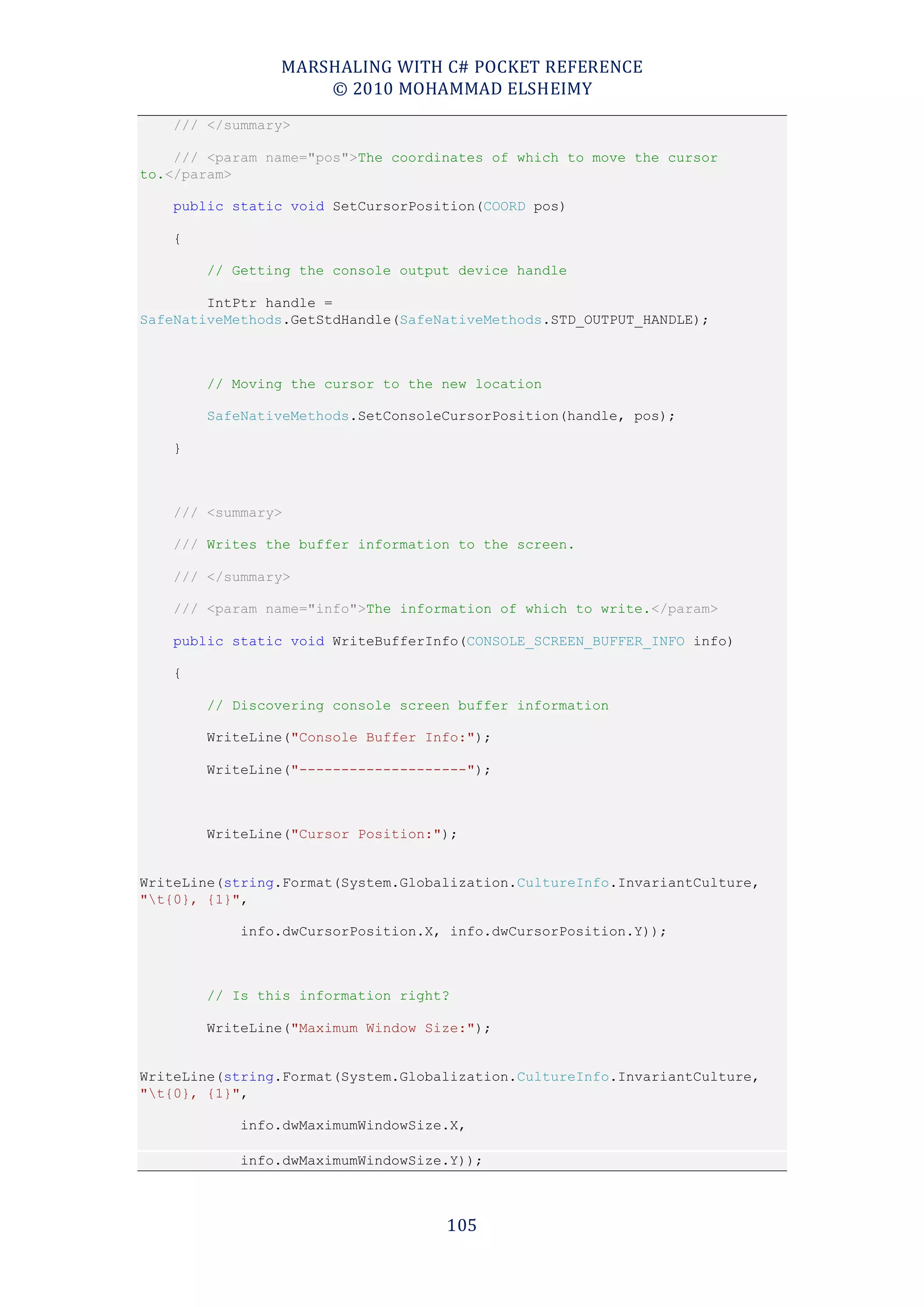 MARSHALING WITH C# POCKET REFERENCE
                    © 2010 MOHAMMAD ELSHEIMY
    /// </summary>

    /// <param name="pos">The coordinates of which to move the cursor
to.</param>

    public static void SetCursorPosition(COORD pos)

    {

        // Getting the console output device handle

        IntPtr handle =
SafeNativeMethods.GetStdHandle(SafeNativeMethods.STD_OUTPUT_HANDLE);



        // Moving the cursor to the new location

        SafeNativeMethods.SetConsoleCursorPosition(handle, pos);

    }



    /// <summary>

    /// Writes the buffer information to the screen.

    /// </summary>

    /// <param name="info">The information of which to write.</param>

    public static void WriteBufferInfo(CONSOLE_SCREEN_BUFFER_INFO info)

    {

        // Discovering console screen buffer information

        WriteLine("Console Buffer Info:");

        WriteLine("--------------------");



        WriteLine("Cursor Position:");


WriteLine(string.Format(System.Globalization.CultureInfo.InvariantCulture,
"t{0}, {1}",

            info.dwCursorPosition.X, info.dwCursorPosition.Y));



        // Is this information right?

        WriteLine("Maximum Window Size:");


WriteLine(string.Format(System.Globalization.CultureInfo.InvariantCulture,
"t{0}, {1}",

            info.dwMaximumWindowSize.X,

            info.dwMaximumWindowSize.Y));



                                    105
 