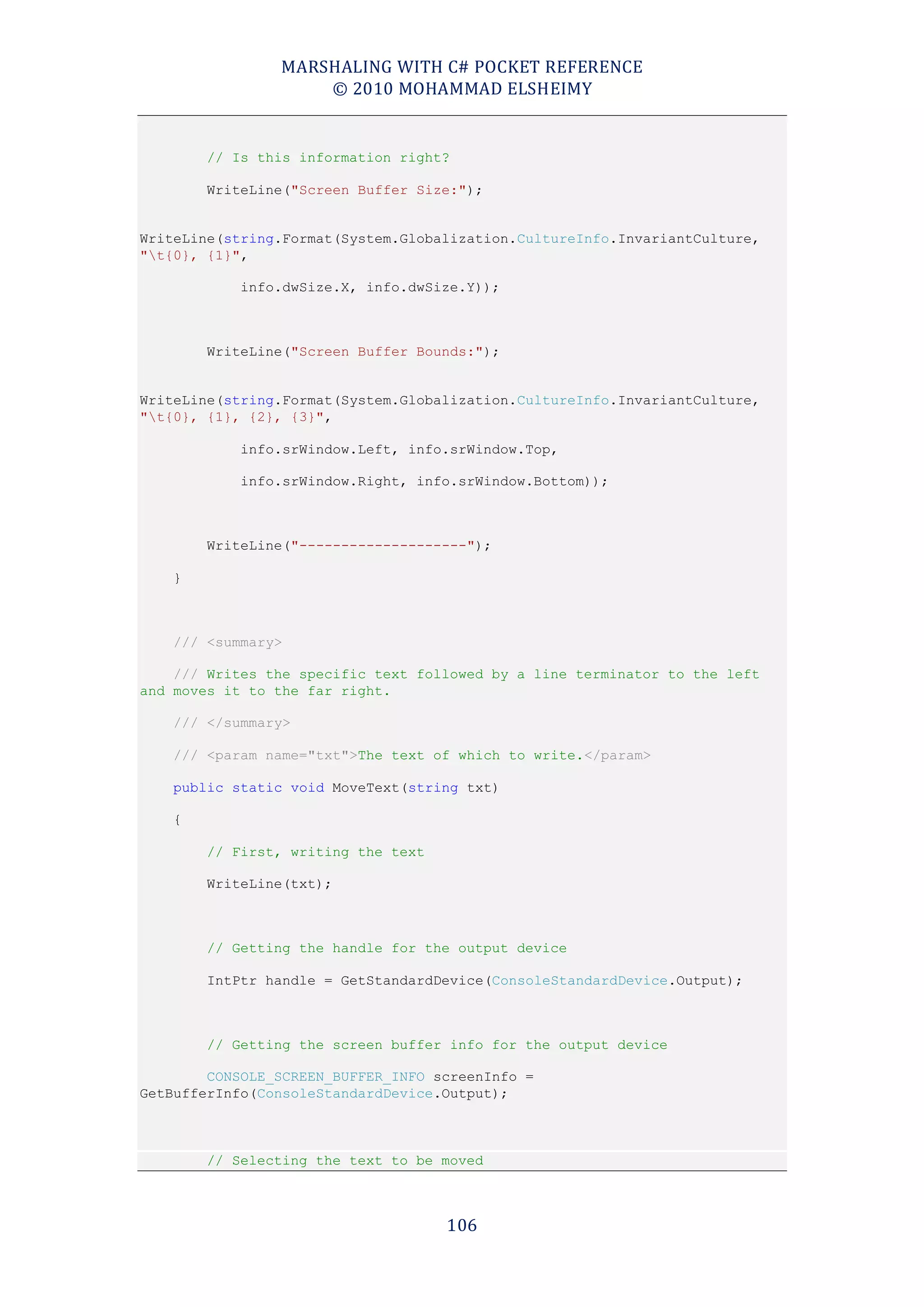MARSHALING WITH C# POCKET REFERENCE
                    © 2010 MOHAMMAD ELSHEIMY


        // Is this information right?

        WriteLine("Screen Buffer Size:");


WriteLine(string.Format(System.Globalization.CultureInfo.InvariantCulture,
"t{0}, {1}",

            info.dwSize.X, info.dwSize.Y));



        WriteLine("Screen Buffer Bounds:");


WriteLine(string.Format(System.Globalization.CultureInfo.InvariantCulture,
"t{0}, {1}, {2}, {3}",

            info.srWindow.Left, info.srWindow.Top,

            info.srWindow.Right, info.srWindow.Bottom));



        WriteLine("--------------------");

    }



    /// <summary>

    /// Writes the specific text followed by a line terminator to the left
and moves it to the far right.

    /// </summary>

    /// <param name="txt">The text of which to write.</param>

    public static void MoveText(string txt)

    {

        // First, writing the text

        WriteLine(txt);



        // Getting the handle for the output device

        IntPtr handle = GetStandardDevice(ConsoleStandardDevice.Output);



        // Getting the screen buffer info for the output device

        CONSOLE_SCREEN_BUFFER_INFO screenInfo =
GetBufferInfo(ConsoleStandardDevice.Output);



        // Selecting the text to be moved



                                     106
 