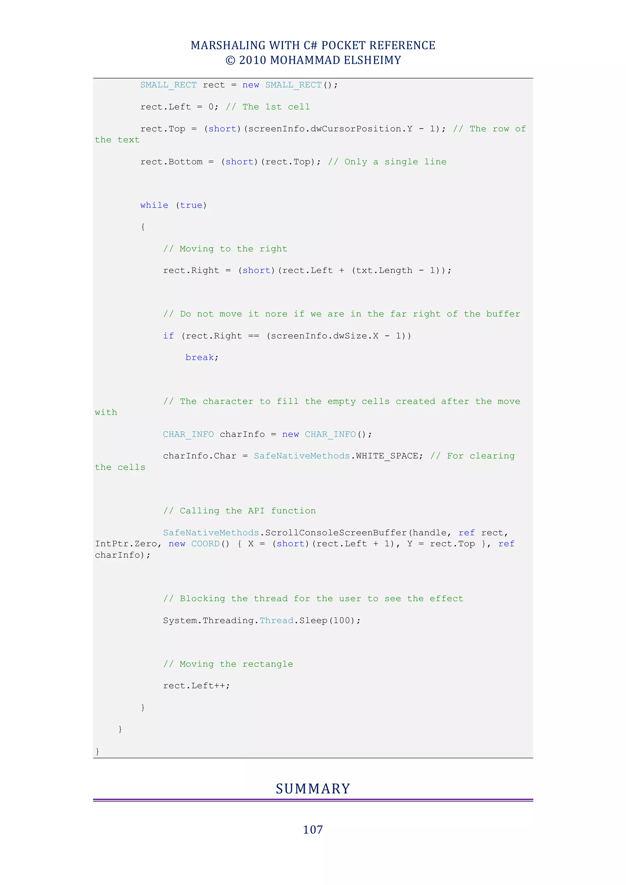 MARSHALING WITH C# POCKET REFERENCE
                       © 2010 MOHAMMAD ELSHEIMY
           SMALL_RECT rect = new SMALL_RECT();

           rect.Left = 0; // The 1st cell

           rect.Top = (short)(screenInfo.dwCursorPosition.Y - 1); // The row of
the text

           rect.Bottom = (short)(rect.Top); // Only a single line



           while (true)

           {

               // Moving to the right

               rect.Right = (short)(rect.Left + (txt.Length - 1));



               // Do not move it nore if we are in the far right of the buffer

               if (rect.Right == (screenInfo.dwSize.X - 1))

                   break;



               // The character to fill the empty cells created after the move
with

               CHAR_INFO charInfo = new CHAR_INFO();

               charInfo.Char = SafeNativeMethods.WHITE_SPACE; // For clearing
the cells



               // Calling the API function

            SafeNativeMethods.ScrollConsoleScreenBuffer(handle, ref rect,
IntPtr.Zero, new COORD() { X = (short)(rect.Left + 1), Y = rect.Top }, ref
charInfo);



               // Blocking the thread for the user to see the effect

               System.Threading.Thread.Sleep(100);



               // Moving the rectangle

               rect.Left++;

           }

       }

}



                                  SUMMARY

                                         107
 