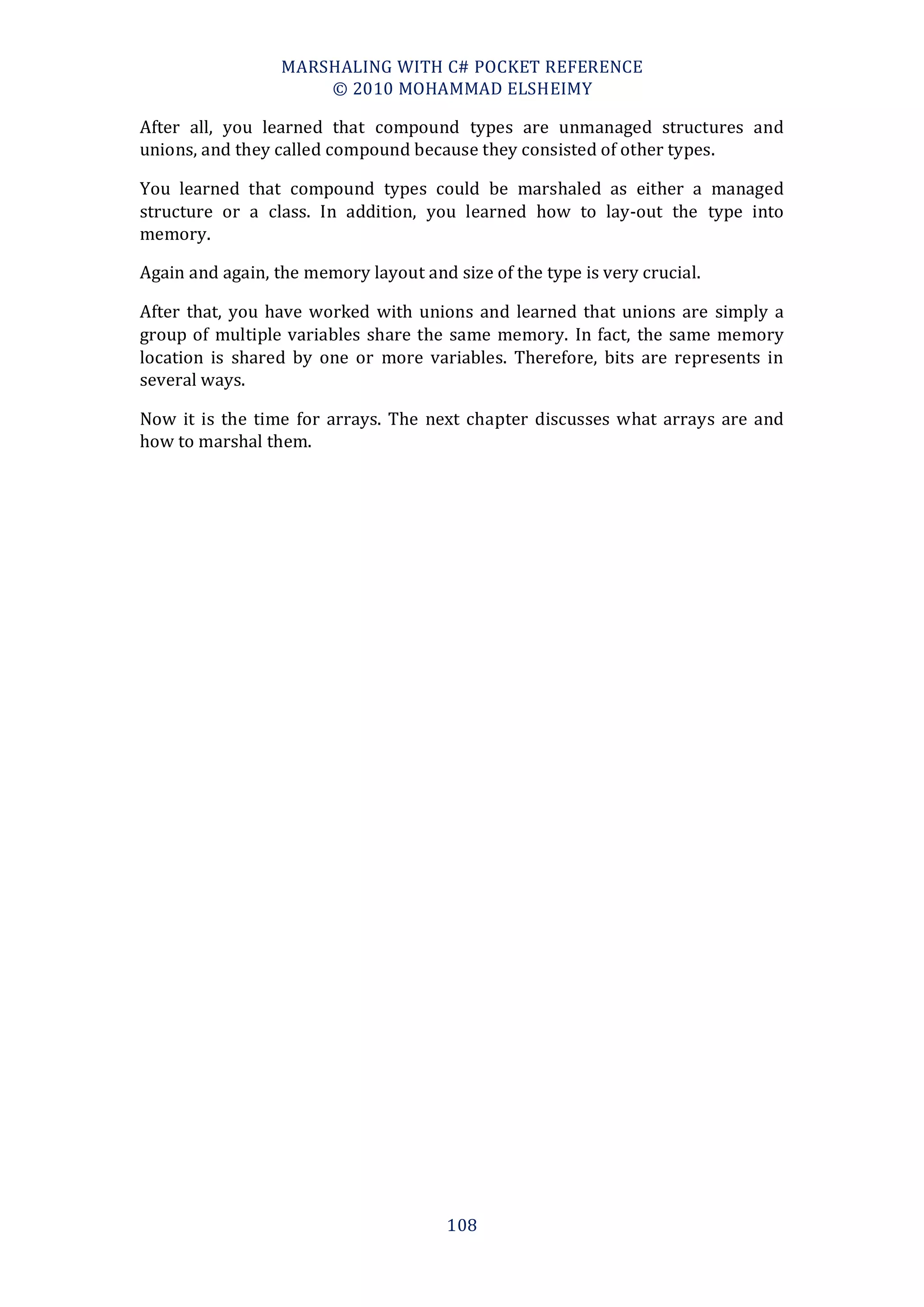 MARSHALING WITH C# POCKET REFERENCE
                      © 2010 MOHAMMAD ELSHEIMY

After all, you learned that compound types are unmanaged structures and
unions, and they called compound because they consisted of other types.

You learned that compound types could be marshaled as either a managed
structure or a class. In addition, you learned how to lay-out the type into
memory.

Again and again, the memory layout and size of the type is very crucial.

After that, you have worked with unions and learned that unions are simply a
group of multiple variables share the same memory. In fact, the same memory
location is shared by one or more variables. Therefore, bits are represents in
several ways.

Now it is the time for arrays. The next chapter discusses what arrays are and
how to marshal them.




                                       108
 