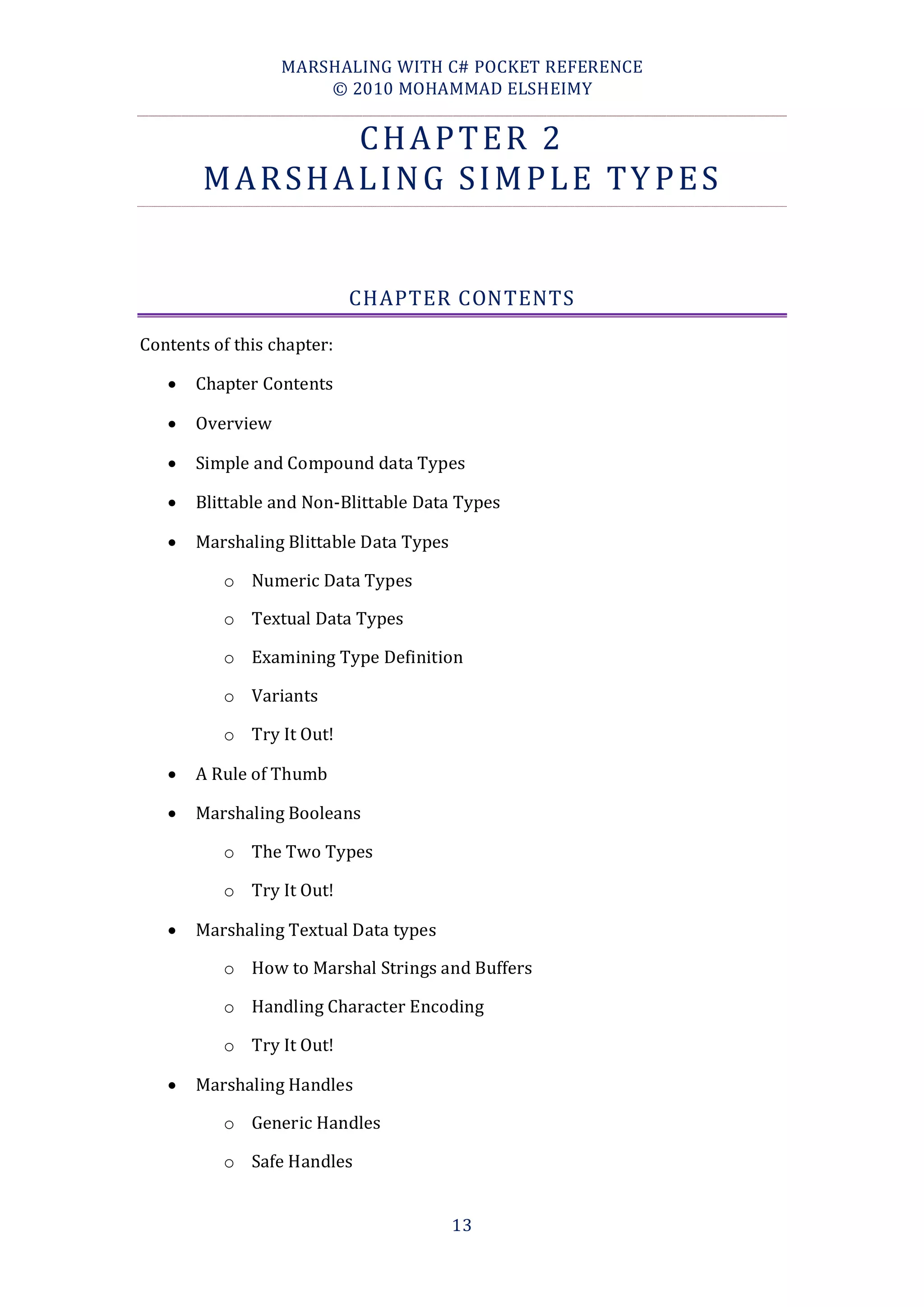 MARSHALING WITH C# POCKET REFERENCE
                      © 2010 MOHAMMAD ELSHEIMY


              CHAPTER 2
        MARSHALING SIMPLE TYPES


                            CHAPTER CONTENTS

Contents of this chapter:

      Chapter Contents

      Overview

      Simple and Compound data Types

      Blittable and Non-Blittable Data Types

      Marshaling Blittable Data Types

          o Numeric Data Types

          o Textual Data Types

          o Examining Type Definition

          o Variants

          o Try It Out!

      A Rule of Thumb

      Marshaling Booleans

          o The Two Types

          o Try It Out!

      Marshaling Textual Data types

          o How to Marshal Strings and Buffers

          o Handling Character Encoding

          o Try It Out!

      Marshaling Handles

          o Generic Handles

          o Safe Handles


                                         13
 