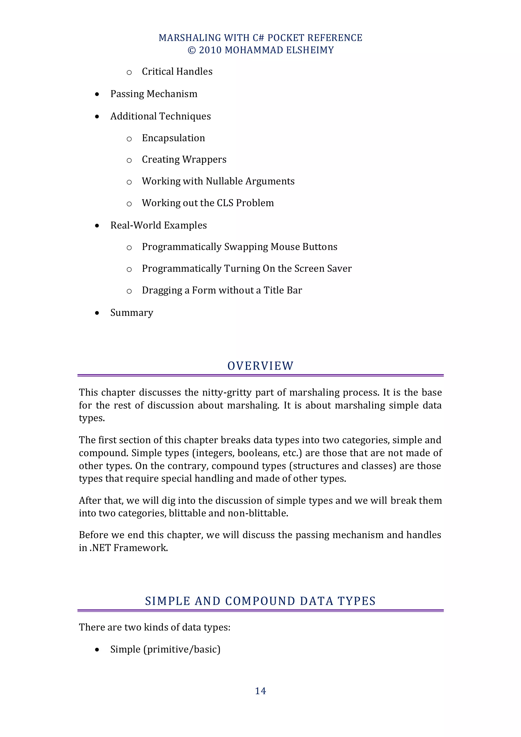 MARSHALING WITH C# POCKET REFERENCE
                      © 2010 MOHAMMAD ELSHEIMY

          o Critical Handles

      Passing Mechanism

      Additional Techniques

          o Encapsulation

          o Creating Wrappers

          o Working with Nullable Arguments

          o Working out the CLS Problem

      Real-World Examples

          o Programmatically Swapping Mouse Buttons

          o Programmatically Turning On the Screen Saver

          o Dragging a Form without a Title Bar

      Summary




                                  OVERVIEW

This chapter discusses the nitty-gritty part of marshaling process. It is the base
for the rest of discussion about marshaling. It is about marshaling simple data
types.

The first section of this chapter breaks data types into two categories, simple and
compound. Simple types (integers, booleans, etc.) are those that are not made of
other types. On the contrary, compound types (structures and classes) are those
types that require special handling and made of other types.

After that, we will dig into the discussion of simple types and we will break them
into two categories, blittable and non-blittable.

Before we end this chapter, we will discuss the passing mechanism and handles
in .NET Framework.




               SIMPLE AND COMPOUND DATA TYPES

There are two kinds of data types:

      Simple (primitive/basic)



                                        14
 