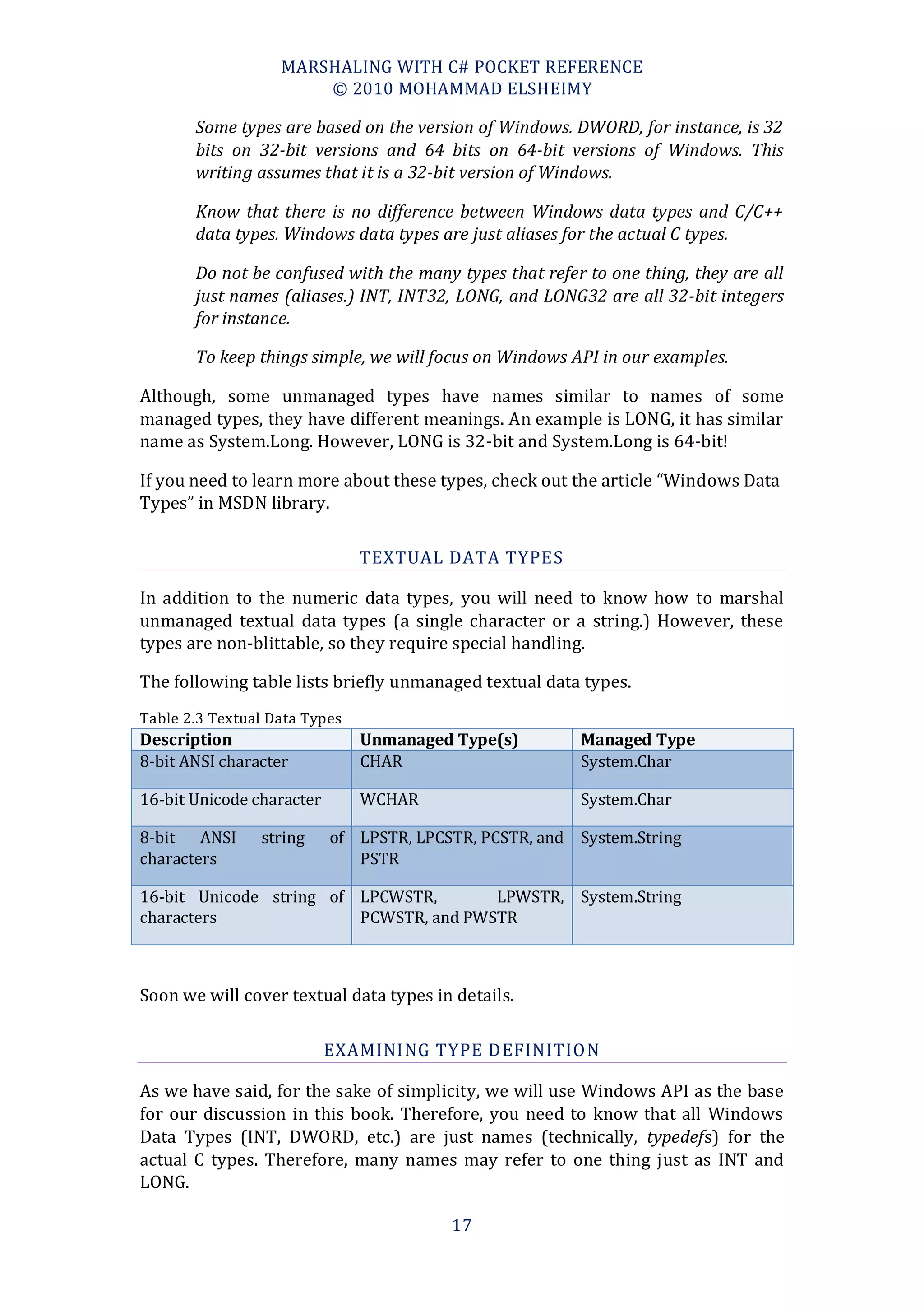 MARSHALING WITH C# POCKET REFERENCE
                       © 2010 MOHAMMAD ELSHEIMY

       Some types are based on the version of Windows. DWORD, for instance, is 32
       bits on 32-bit versions and 64 bits on 64-bit versions of Windows. This
       writing assumes that it is a 32-bit version of Windows.

       Know that there is no difference between Windows data types and C/C++
       data types. Windows data types are just aliases for the actual C types.

       Do not be confused with the many types that refer to one thing, they are all
       just names (aliases.) INT, INT32, LONG, and LONG32 are all 32-bit integers
       for instance.

       To keep things simple, we will focus on Windows API in our examples.

Although, some unmanaged types have names similar to names of some
managed types, they have different meanings. An example is LONG, it has similar
name as System.Long. However, LONG is 32-bit and System.Long is 64-bit!

If you need to learn more about these types, check out the article “Windows Data
Types” in MSDN library.

                               TEXTUAL DATA TYPES

In addition to the numeric data types, you will need to know how to marshal
unmanaged textual data types (a single character or a string.) However, these
types are non-blittable, so they require special handling.

The following table lists briefly unmanaged textual data types.
Table 2.3 Textual Data Types
Description                    Unmanaged Type(s)        Managed Type
8-bit ANSI character           CHAR                     System.Char

16-bit Unicode character       WCHAR                    System.Char

8-bit ANSI      string     of LPSTR, LPCSTR, PCSTR, and System.String
characters                    PSTR

16-bit Unicode string of LPCWSTR,       LPWSTR, System.String
characters               PCWSTR, and PWSTR



Soon we will cover textual data types in details.

                           EXAMINING TYPE DEFINITIO N

As we have said, for the sake of simplicity, we will use Windows API as the base
for our discussion in this book. Therefore, you need to know that all Windows
Data Types (INT, DWORD, etc.) are just names (technically, typedefs) for the
actual C types. Therefore, many names may refer to one thing just as INT and
LONG.

                                         17
 