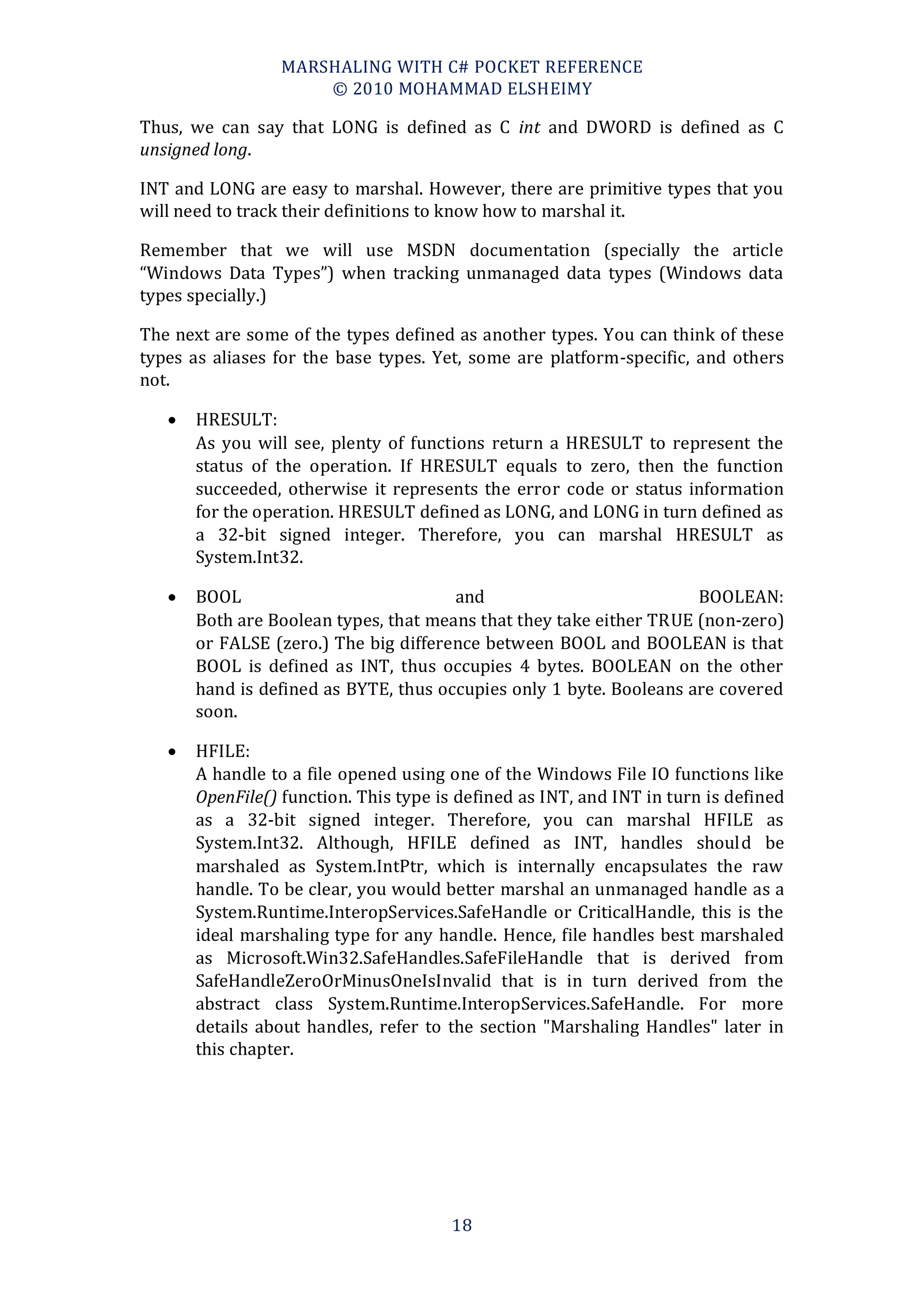 MARSHALING WITH C# POCKET REFERENCE
                      © 2010 MOHAMMAD ELSHEIMY

Thus, we can say that LONG is defined as C int and DWORD is defined as C
unsigned long.

INT and LONG are easy to marshal. However, there are primitive types that you
will need to track their definitions to know how to marshal it.

Remember that we will use MSDN documentation (specially the article
“Windows Data Types”) when tracking unmanaged data types (Windows data
types specially.)

The next are some of the types defined as another types. You can think of these
types as aliases for the base types. Yet, some are platform-specific, and others
not.

      HRESULT:
       As you will see, plenty of functions return a HRESULT to represent the
       status of the operation. If HRESULT equals to zero, then the function
       succeeded, otherwise it represents the error code or status information
       for the operation. HRESULT defined as LONG, and LONG in turn defined as
       a 32-bit signed integer. Therefore, you can marshal HRESULT as
       System.Int32.

      BOOL                            and                           BOOLEAN:
       Both are Boolean types, that means that they take either TRUE (non-zero)
       or FALSE (zero.) The big difference between BOOL and BOOLEAN is that
       BOOL is defined as INT, thus occupies 4 bytes. BOOLEAN on the other
       hand is defined as BYTE, thus occupies only 1 byte. Booleans are covered
       soon.

      HFILE:
       A handle to a file opened using one of the Windows File IO functions like
       OpenFile() function. This type is defined as INT, and INT in turn is defined
       as a 32-bit signed integer. Therefore, you can marshal HFILE as
       System.Int32. Although, HFILE defined as INT, handles should be
       marshaled as System.IntPtr, which is internally encapsulates the raw
       handle. To be clear, you would better marshal an unmanaged handle as a
       System.Runtime.InteropServices.SafeHandle or CriticalHandle, this is the
       ideal marshaling type for any handle. Hence, file handles best marshaled
       as Microsoft.Win32.SafeHandles.SafeFileHandle that is derived from
       SafeHandleZeroOrMinusOneIsInvalid that is in turn derived from the
       abstract class System.Runtime.InteropServices.SafeHandle. For more
       details about handles, refer to the section "Marshaling Handles" later in
       this chapter.




                                        18
 