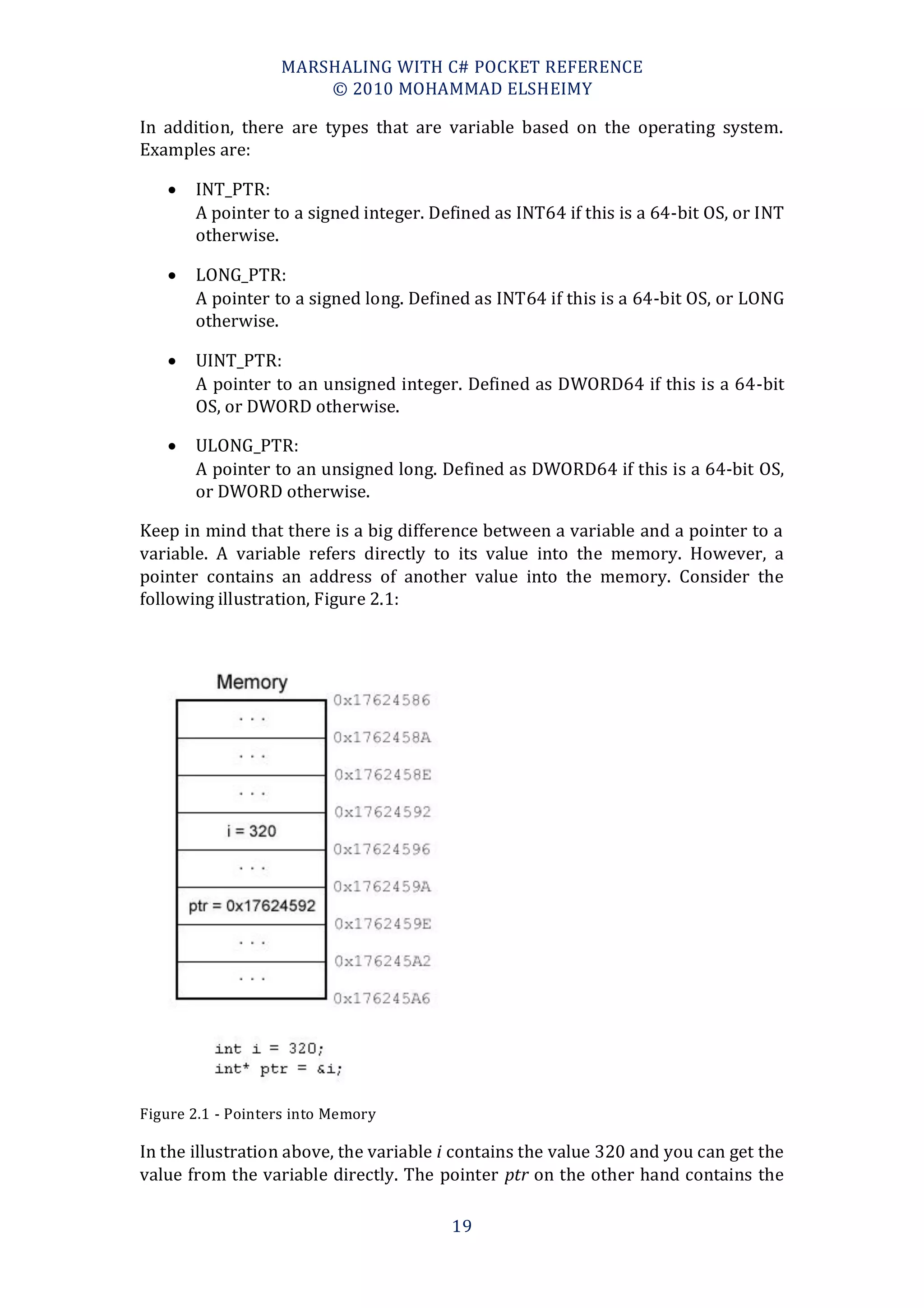 MARSHALING WITH C# POCKET REFERENCE
                       © 2010 MOHAMMAD ELSHEIMY

In addition, there are types that are variable based on the operating system.
Examples are:

      INT_PTR:
       A pointer to a signed integer. Defined as INT64 if this is a 64-bit OS, or INT
       otherwise.

      LONG_PTR:
       A pointer to a signed long. Defined as INT64 if this is a 64-bit OS, or LONG
       otherwise.

      UINT_PTR:
       A pointer to an unsigned integer. Defined as DWORD64 if this is a 64-bit
       OS, or DWORD otherwise.

      ULONG_PTR:
       A pointer to an unsigned long. Defined as DWORD64 if this is a 64-bit OS,
       or DWORD otherwise.

Keep in mind that there is a big difference between a variable and a pointer to a
variable. A variable refers directly to its value into the memory. However, a
pointer contains an address of another value into the memory. Consider the
following illustration, Figure 2.1:




Figure 2.1 - Pointers into Memory

In the illustration above, the variable i contains the value 320 and you can get the
value from the variable directly. The pointer ptr on the other hand contains the

                                        19
 