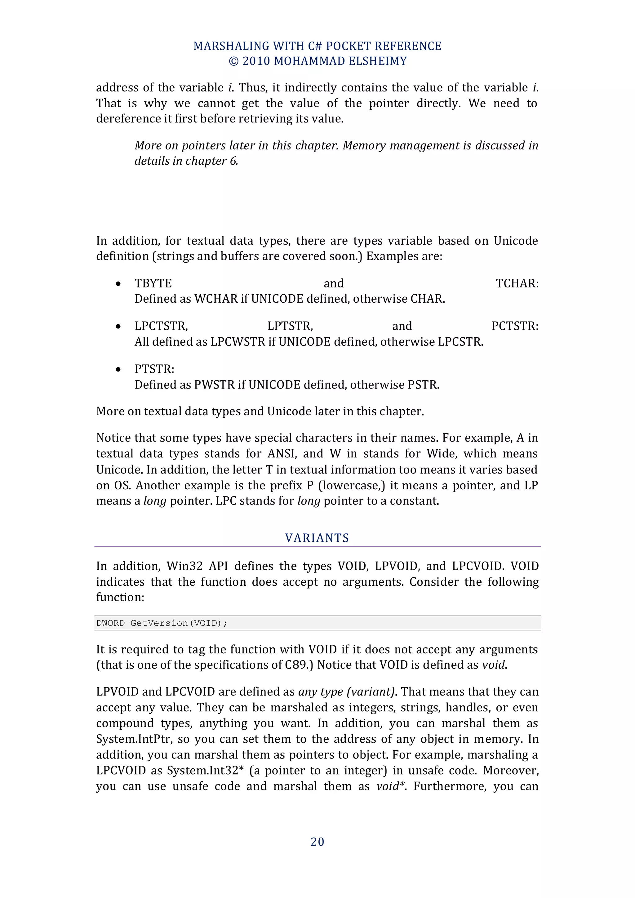 MARSHALING WITH C# POCKET REFERENCE
                      © 2010 MOHAMMAD ELSHEIMY

address of the variable i. Thus, it indirectly contains the value of the variable i.
That is why we cannot get the value of the pointer directly. We need to
dereference it first before retrieving its value.

       More on pointers later in this chapter. Memory management is discussed in
       details in chapter 6.




In addition, for textual data types, there are types variable based on Unicode
definition (strings and buffers are covered soon.) Examples are:

      TBYTE                          and                                  TCHAR:
       Defined as WCHAR if UNICODE defined, otherwise CHAR.

      LPCTSTR,               LPTSTR,               and             PCTSTR:
       All defined as LPCWSTR if UNICODE defined, otherwise LPCSTR.

      PTSTR:
       Defined as PWSTR if UNICODE defined, otherwise PSTR.

More on textual data types and Unicode later in this chapter.

Notice that some types have special characters in their names. For example, A in
textual data types stands for ANSI, and W in stands for Wide, which means
Unicode. In addition, the letter T in textual information too means it varies based
on OS. Another example is the prefix P (lowercase,) it means a pointer, and LP
means a long pointer. LPC stands for long pointer to a constant.

                                   VARIANTS

In addition, Win32 API defines the types VOID, LPVOID, and LPCVOID. VOID
indicates that the function does accept no arguments. Consider the following
function:
DWORD GetVersion(VOID);

It is required to tag the function with VOID if it does not accept any arguments
(that is one of the specifications of C89.) Notice that VOID is defined as void.

LPVOID and LPCVOID are defined as any type (variant). That means that they can
accept any value. They can be marshaled as integers, strings, handles, or even
compound types, anything you want. In addition, you can marshal them as
System.IntPtr, so you can set them to the address of any object in memory. In
addition, you can marshal them as pointers to object. For example, marshaling a
LPCVOID as System.Int32* (a pointer to an integer) in unsafe code. Moreover,
you can use unsafe code and marshal them as void*. Furthermore, you can



                                        20
 