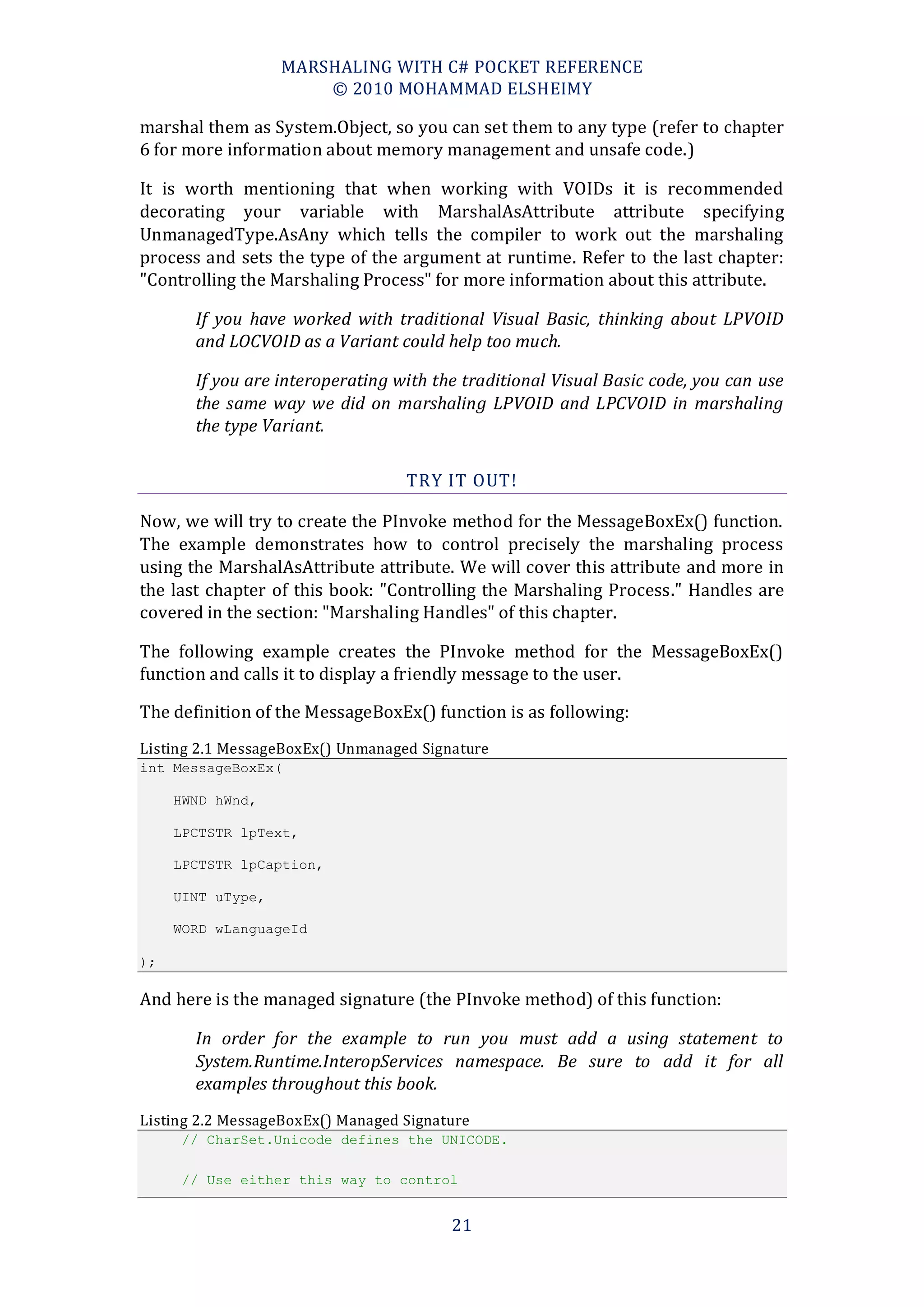MARSHALING WITH C# POCKET REFERENCE
                       © 2010 MOHAMMAD ELSHEIMY

marshal them as System.Object, so you can set them to any type (refer to chapter
6 for more information about memory management and unsafe code.)

It is worth mentioning that when working with VOIDs it is recommended
decorating your variable with MarshalAsAttribute attribute specifying
UnmanagedType.AsAny which tells the compiler to work out the marshaling
process and sets the type of the argument at runtime. Refer to the last chapter:
"Controlling the Marshaling Process" for more information about this attribute.

       If you have worked with traditional Visual Basic, thinking about LPVOID
       and LOCVOID as a Variant could help too much.

       If you are interoperating with the traditional Visual Basic code, you can use
       the same way we did on marshaling LPVOID and LPCVOID in marshaling
       the type Variant.

                                   TRY IT OUT!

Now, we will try to create the PInvoke method for the MessageBoxEx() function.
The example demonstrates how to control precisely the marshaling process
using the MarshalAsAttribute attribute. We will cover this attribute and more in
the last chapter of this book: "Controlling the Marshaling Process." Handles are
covered in the section: "Marshaling Handles" of this chapter.

The following example creates the PInvoke method for the MessageBoxEx()
function and calls it to display a friendly message to the user.

The definition of the MessageBoxEx() function is as following:
Listing 2.1 MessageBoxEx() Unmanaged Signature
int MessageBoxEx(

     HWND hWnd,

     LPCTSTR lpText,

     LPCTSTR lpCaption,

     UINT uType,

     WORD wLanguageId

);

And here is the managed signature (the PInvoke method) of this function:

       In order for the example to run you must add a using statement to
       System.Runtime.InteropServices namespace. Be sure to add it for all
       examples throughout this book.
Listing 2.2 MessageBoxEx() Managed Signature
      // CharSet.Unicode defines the UNICODE.

      // Use either this way to control


                                         21
 