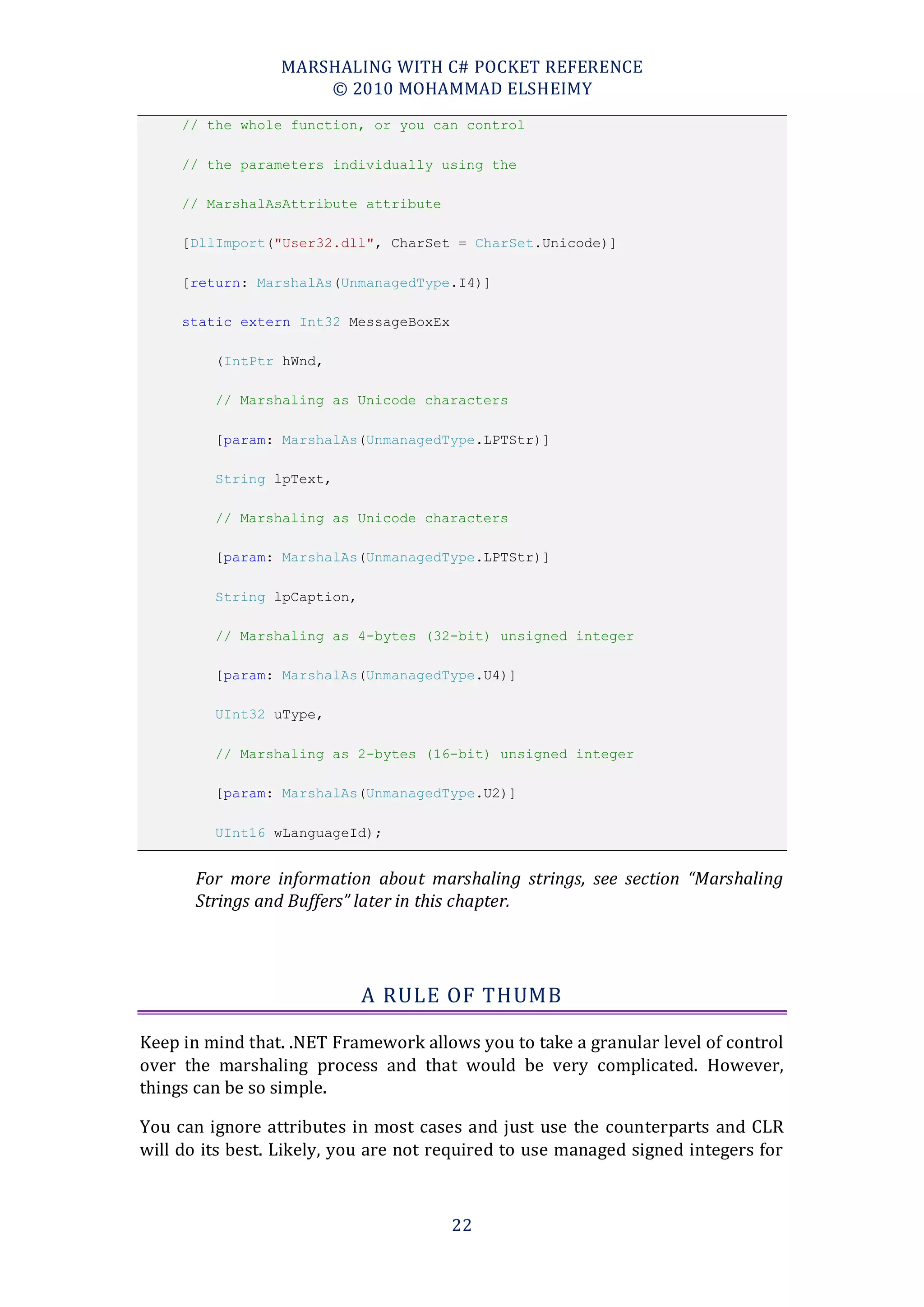 MARSHALING WITH C# POCKET REFERENCE
                     © 2010 MOHAMMAD ELSHEIMY
     // the whole function, or you can control

     // the parameters individually using the

     // MarshalAsAttribute attribute

     [DllImport("User32.dll", CharSet = CharSet.Unicode)]

     [return: MarshalAs(UnmanagedType.I4)]

     static extern Int32 MessageBoxEx

         (IntPtr hWnd,

         // Marshaling as Unicode characters

         [param: MarshalAs(UnmanagedType.LPTStr)]

         String lpText,

         // Marshaling as Unicode characters

         [param: MarshalAs(UnmanagedType.LPTStr)]

         String lpCaption,

         // Marshaling as 4-bytes (32-bit) unsigned integer

         [param: MarshalAs(UnmanagedType.U4)]

         UInt32 uType,

         // Marshaling as 2-bytes (16-bit) unsigned integer

         [param: MarshalAs(UnmanagedType.U2)]

         UInt16 wLanguageId);


       For more information about marshaling strings, see section “Marshaling
       Strings and Buffers” later in this chapter.




                             A RULE OF THUMB

Keep in mind that. .NET Framework allows you to take a granular level of control
over the marshaling process and that would be very complicated. However,
things can be so simple.

You can ignore attributes in most cases and just use the counterparts and CLR
will do its best. Likely, you are not required to use managed signed integers for



                                        22
 