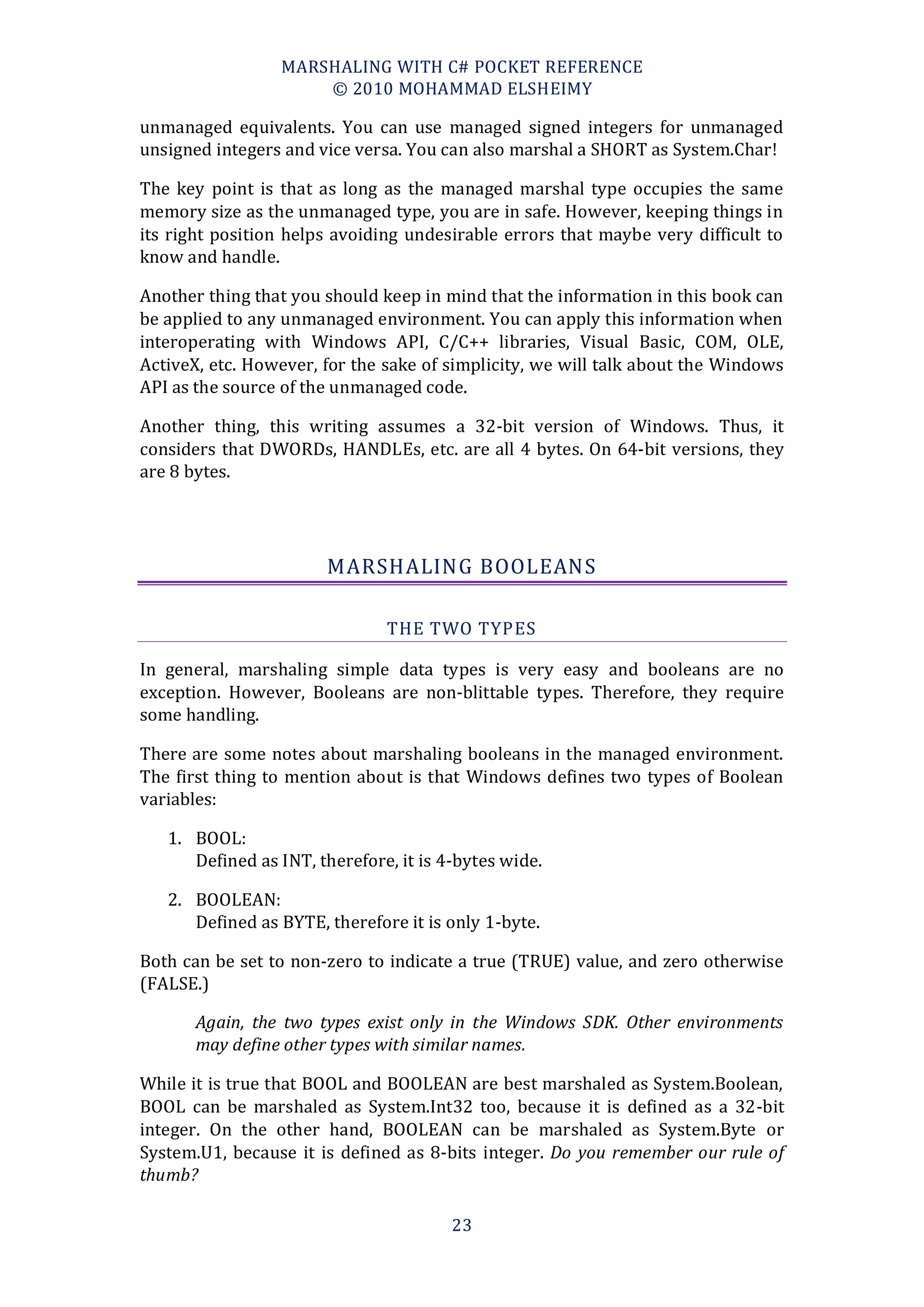 MARSHALING WITH C# POCKET REFERENCE
                     © 2010 MOHAMMAD ELSHEIMY

unmanaged equivalents. You can use managed signed integers for unmanaged
unsigned integers and vice versa. You can also marshal a SHORT as System.Char!

The key point is that as long as the managed marshal type occupies the same
memory size as the unmanaged type, you are in safe. However, keeping things in
its right position helps avoiding undesirable errors that maybe very difficult to
know and handle.

Another thing that you should keep in mind that the information in this book can
be applied to any unmanaged environment. You can apply this information when
interoperating with Windows API, C/C++ libraries, Visual Basic, COM, OLE,
ActiveX, etc. However, for the sake of simplicity, we will talk about the Windows
API as the source of the unmanaged code.

Another thing, this writing assumes a 32-bit version of Windows. Thus, it
considers that DWORDs, HANDLEs, etc. are all 4 bytes. On 64-bit versions, they
are 8 bytes.




                       MARSHALING BOOLEANS

                               THE TWO TYPES

In general, marshaling simple data types is very easy and booleans are no
exception. However, Booleans are non-blittable types. Therefore, they require
some handling.

There are some notes about marshaling booleans in the managed environment.
The first thing to mention about is that Windows defines two types of Boolean
variables:

   1. BOOL:
      Defined as INT, therefore, it is 4-bytes wide.

   2. BOOLEAN:
      Defined as BYTE, therefore it is only 1-byte.

Both can be set to non-zero to indicate a true (TRUE) value, and zero otherwise
(FALSE.)

       Again, the two types exist only in the Windows SDK. Other environments
       may define other types with similar names.

While it is true that BOOL and BOOLEAN are best marshaled as System.Boolean,
BOOL can be marshaled as System.Int32 too, because it is defined as a 32-bit
integer. On the other hand, BOOLEAN can be marshaled as System.Byte or
System.U1, because it is defined as 8-bits integer. Do you remember our rule of
thumb?

                                        23
 