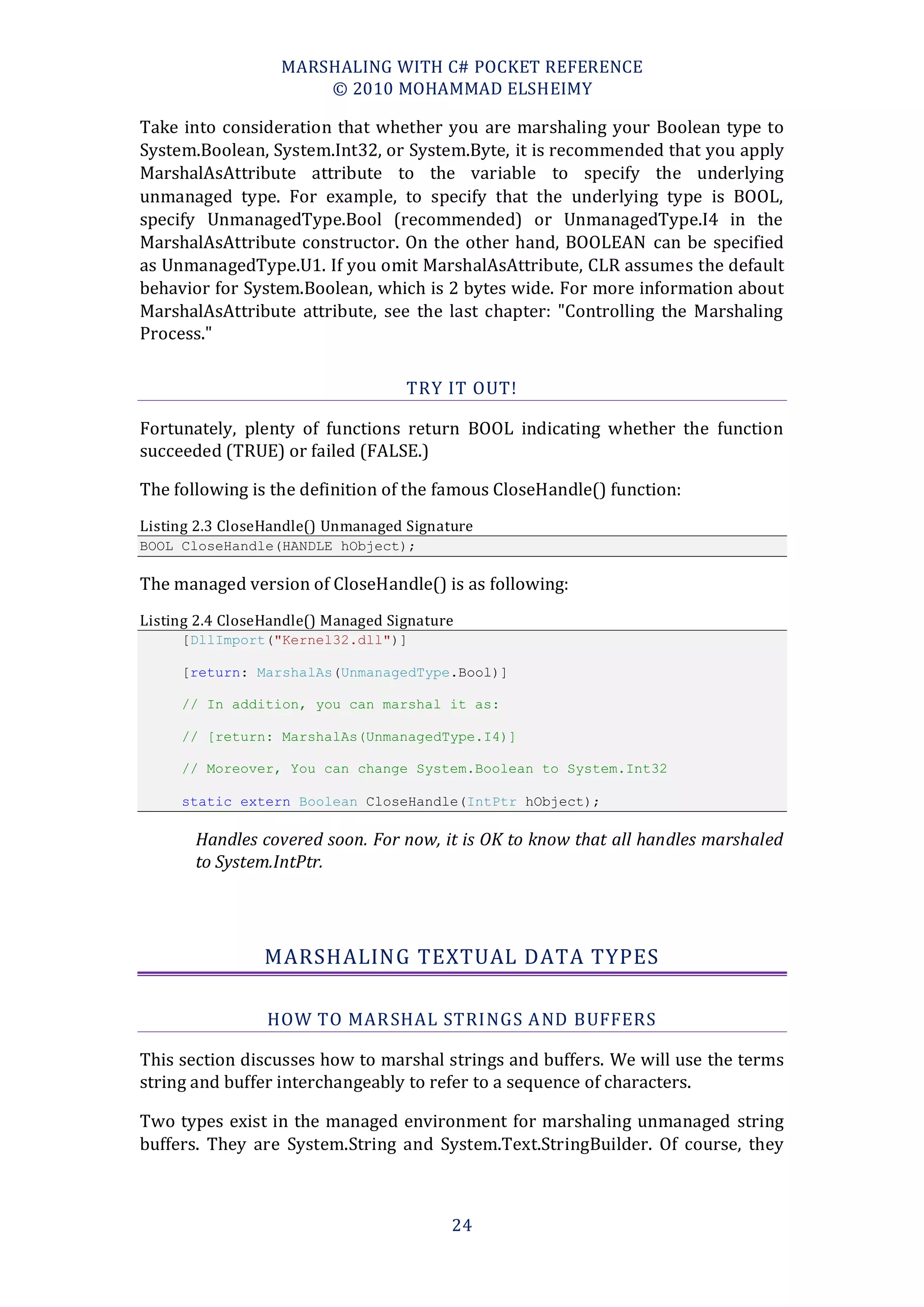 MARSHALING WITH C# POCKET REFERENCE
                       © 2010 MOHAMMAD ELSHEIMY

Take into consideration that whether you are marshaling your Boolean type to
System.Boolean, System.Int32, or System.Byte, it is recommended that you apply
MarshalAsAttribute attribute to the variable to specify the underlying
unmanaged type. For example, to specify that the underlying type is BOOL,
specify UnmanagedType.Bool (recommended) or UnmanagedType.I4 in the
MarshalAsAttribute constructor. On the other hand, BOOLEAN can be specified
as UnmanagedType.U1. If you omit MarshalAsAttribute, CLR assumes the default
behavior for System.Boolean, which is 2 bytes wide. For more information about
MarshalAsAttribute attribute, see the last chapter: "Controlling the Marshaling
Process."

                                    TRY IT OUT!

Fortunately, plenty of functions return BOOL indicating whether the function
succeeded (TRUE) or failed (FALSE.)

The following is the definition of the famous CloseHandle() function:
Listing 2.3 CloseHandle() Unmanaged Signature
BOOL CloseHandle(HANDLE hObject);

The managed version of CloseHandle() is as following:
Listing 2.4 CloseHandle() Managed Signature
     [DllImport("Kernel32.dll")]

     [return: MarshalAs(UnmanagedType.Bool)]

     // In addition, you can marshal it as:

     // [return: MarshalAs(UnmanagedType.I4)]

     // Moreover, You can change System.Boolean to System.Int32

     static extern Boolean CloseHandle(IntPtr hObject);

       Handles covered soon. For now, it is OK to know that all handles marshaled
       to System.IntPtr.




                 MARSHALING TEXTUAL DATA TYPES

                 HOW TO MAR SHAL STRINGS A ND BUFFERS

This section discusses how to marshal strings and buffers. We will use the terms
string and buffer interchangeably to refer to a sequence of characters.

Two types exist in the managed environment for marshaling unmanaged string
buffers. They are System.String and System.Text.StringBuilder. Of course, they



                                          24
 