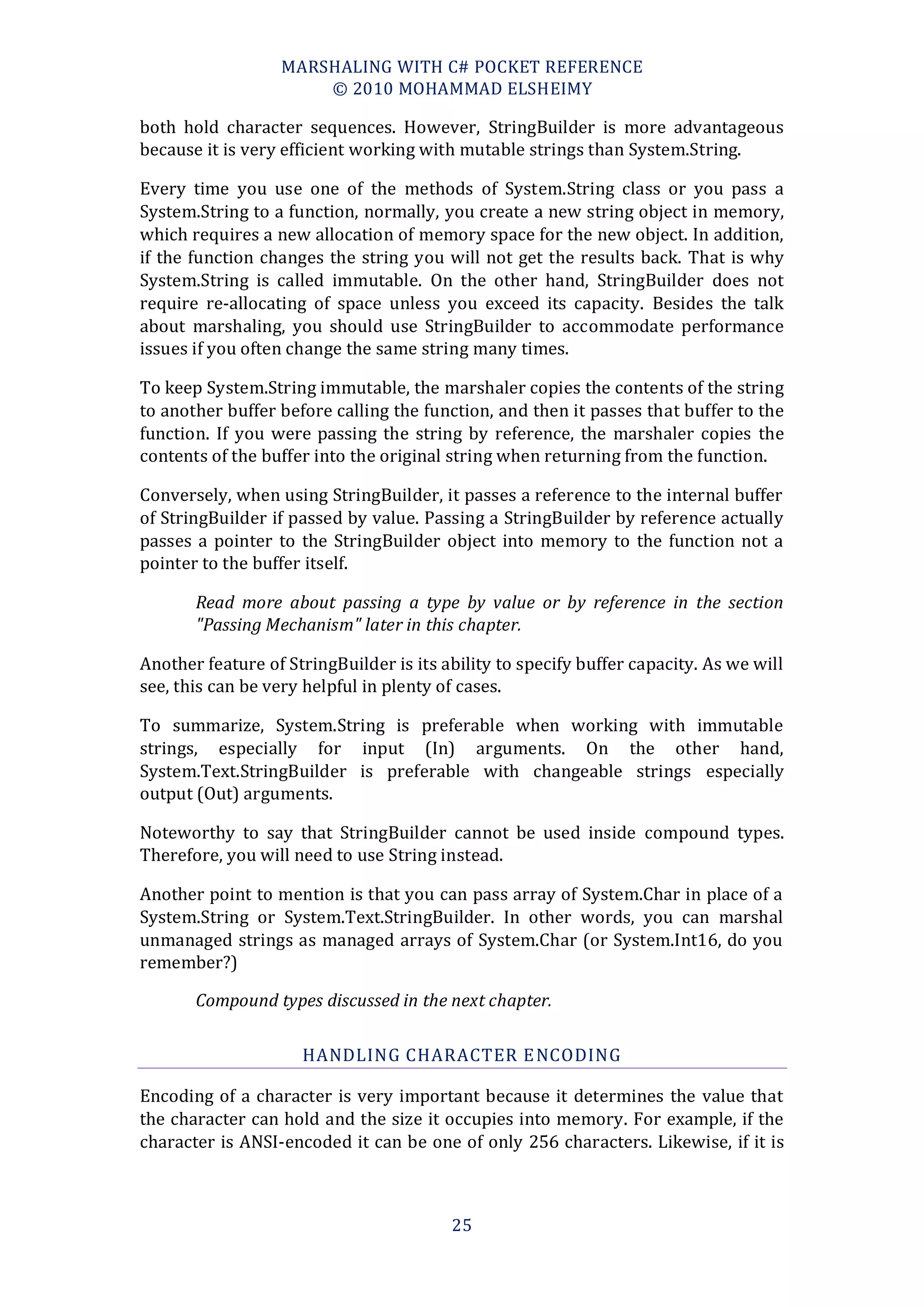 MARSHALING WITH C# POCKET REFERENCE
                      © 2010 MOHAMMAD ELSHEIMY

both hold character sequences. However, StringBuilder is more advantageous
because it is very efficient working with mutable strings than System.String.

Every time you use one of the methods of System.String class or you pass a
System.String to a function, normally, you create a new string object in memory,
which requires a new allocation of memory space for the new object. In addition,
if the function changes the string you will not get the results back. That is why
System.String is called immutable. On the other hand, StringBuilder does not
require re-allocating of space unless you exceed its capacity. Besides the talk
about marshaling, you should use StringBuilder to accommodate performance
issues if you often change the same string many times.

To keep System.String immutable, the marshaler copies the contents of the string
to another buffer before calling the function, and then it passes that buffer to the
function. If you were passing the string by reference, the marshaler copies the
contents of the buffer into the original string when returning from the function.

Conversely, when using StringBuilder, it passes a reference to the internal buffer
of StringBuilder if passed by value. Passing a StringBuilder by reference actually
passes a pointer to the StringBuilder object into memory to the function not a
pointer to the buffer itself.

       Read more about passing a type by value or by reference in the section
       "Passing Mechanism" later in this chapter.

Another feature of StringBuilder is its ability to specify buffer capacity. As we will
see, this can be very helpful in plenty of cases.

To summarize, System.String is preferable when working with immutable
strings, especially for input (In) arguments. On the other hand,
System.Text.StringBuilder is preferable with changeable strings especially
output (Out) arguments.

Noteworthy to say that StringBuilder cannot be used inside compound types.
Therefore, you will need to use String instead.

Another point to mention is that you can pass array of System.Char in place of a
System.String or System.Text.StringBuilder. In other words, you can marshal
unmanaged strings as managed arrays of System.Char (or System.Int16, do you
remember?)

       Compound types discussed in the next chapter.

                     HANDLING CHARACTER E NCODING

Encoding of a character is very important because it determines the value that
the character can hold and the size it occupies into memory. For example, if the
character is ANSI-encoded it can be one of only 256 characters. Likewise, if it is



                                         25
 
