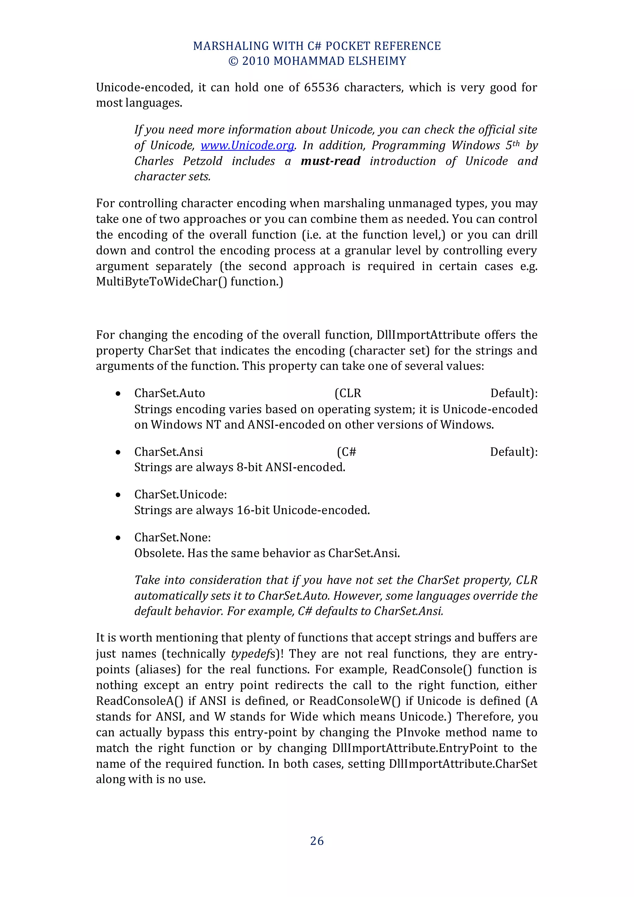 MARSHALING WITH C# POCKET REFERENCE
                      © 2010 MOHAMMAD ELSHEIMY

Unicode-encoded, it can hold one of 65536 characters, which is very good for
most languages.

       If you need more information about Unicode, you can check the official site
       of Unicode, www.Unicode.org. In addition, Programming Windows 5th by
       Charles Petzold includes a must-read introduction of Unicode and
       character sets.

For controlling character encoding when marshaling unmanaged types, you may
take one of two approaches or you can combine them as needed. You can control
the encoding of the overall function (i.e. at the function level,) or you can drill
down and control the encoding process at a granular level by controlling every
argument separately (the second approach is required in certain cases e.g.
MultiByteToWideChar() function.)



For changing the encoding of the overall function, DllImportAttribute offers the
property CharSet that indicates the encoding (character set) for the strings and
arguments of the function. This property can take one of several values:

      CharSet.Auto                       (CLR                          Default):
       Strings encoding varies based on operating system; it is Unicode-encoded
       on Windows NT and ANSI-encoded on other versions of Windows.

      CharSet.Ansi                        (C#                            Default):
       Strings are always 8-bit ANSI-encoded.

      CharSet.Unicode:
       Strings are always 16-bit Unicode-encoded.

      CharSet.None:
       Obsolete. Has the same behavior as CharSet.Ansi.

       Take into consideration that if you have not set the CharSet property, CLR
       automatically sets it to CharSet.Auto. However, some languages override the
       default behavior. For example, C# defaults to CharSet.Ansi.

It is worth mentioning that plenty of functions that accept strings and buffers are
just names (technically typedefs)! They are not real functions, they are entry-
points (aliases) for the real functions. For example, ReadConsole() function is
nothing except an entry point redirects the call to the right function, either
ReadConsoleA() if ANSI is defined, or ReadConsoleW() if Unicode is defined (A
stands for ANSI, and W stands for Wide which means Unicode.) Therefore, you
can actually bypass this entry-point by changing the PInvoke method name to
match the right function or by changing DllImportAttribute.EntryPoint to the
name of the required function. In both cases, setting DllImportAttribute.CharSet
along with is no use.



                                        26
 
