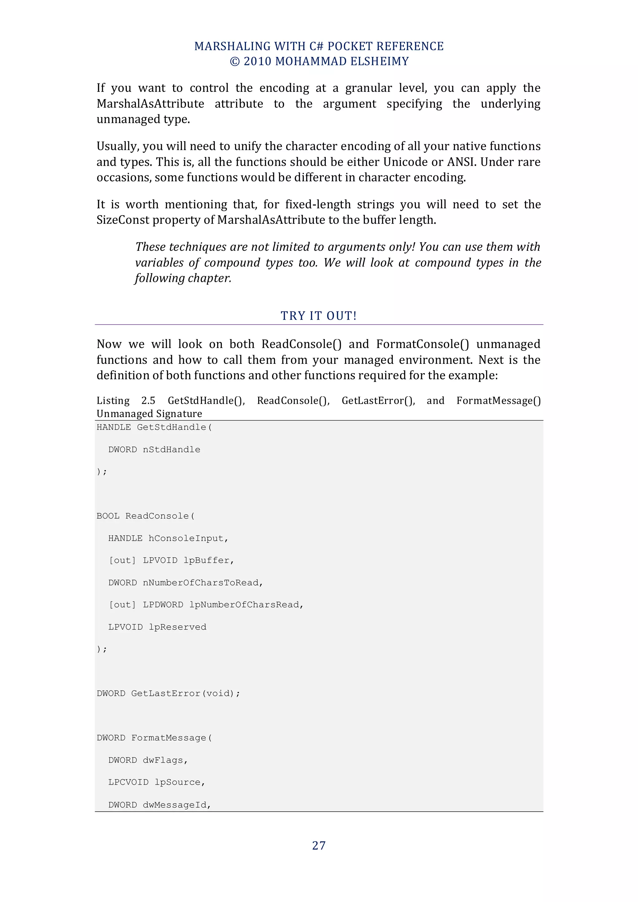 MARSHALING WITH C# POCKET REFERENCE
                          © 2010 MOHAMMAD ELSHEIMY

If you want to control the encoding at a granular level, you can apply the
MarshalAsAttribute attribute to the argument specifying the underlying
unmanaged type.

Usually, you will need to unify the character encoding of all your native functions
and types. This is, all the functions should be either Unicode or ANSI. Under rare
occasions, some functions would be different in character encoding.

It is worth mentioning that, for fixed-length strings you will need to set the
SizeConst property of MarshalAsAttribute to the buffer length.

         These techniques are not limited to arguments only! You can use them with
         variables of compound types too. We will look at compound types in the
         following chapter.

                                   TRY IT OUT!

Now we will look on both ReadConsole() and FormatConsole() unmanaged
functions and how to call them from your managed environment. Next is the
definition of both functions and other functions required for the example:
Listing 2.5 GetStdHandle(),   ReadConsole(),   GetLastError(),   and   FormatMessage()
Unmanaged Signature
HANDLE GetStdHandle(

     DWORD nStdHandle

);



BOOL ReadConsole(

     HANDLE hConsoleInput,

     [out] LPVOID lpBuffer,

     DWORD nNumberOfCharsToRead,

     [out] LPDWORD lpNumberOfCharsRead,

     LPVOID lpReserved

);



DWORD GetLastError(void);



DWORD FormatMessage(

     DWORD dwFlags,

     LPCVOID lpSource,

     DWORD dwMessageId,



                                          27
 
