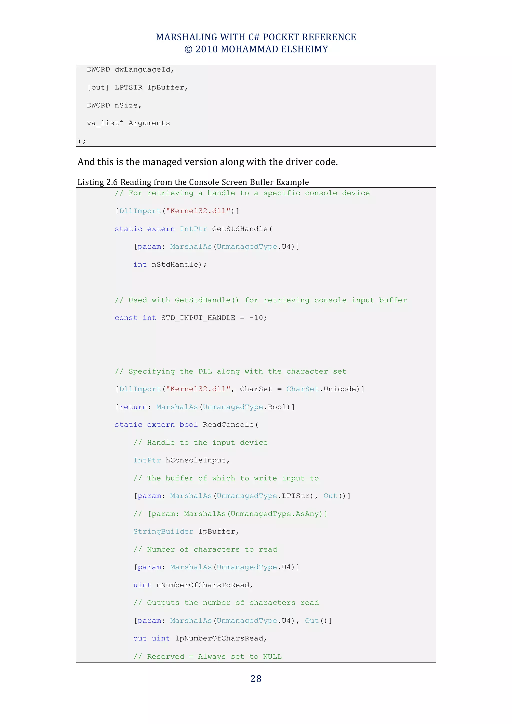 MARSHALING WITH C# POCKET REFERENCE
                        © 2010 MOHAMMAD ELSHEIMY
     DWORD dwLanguageId,

     [out] LPTSTR lpBuffer,

     DWORD nSize,

     va_list* Arguments

);

And this is the managed version along with the driver code.
Listing 2.6 Reading from the Console Screen Buffer Example
          // For retrieving a handle to a specific console device

          [DllImport("Kernel32.dll")]

          static extern IntPtr GetStdHandle(

               [param: MarshalAs(UnmanagedType.U4)]

               int nStdHandle);



          // Used with GetStdHandle() for retrieving console input buffer

          const int STD_INPUT_HANDLE = -10;




          // Specifying the DLL along with the character set

          [DllImport("Kernel32.dll", CharSet = CharSet.Unicode)]

          [return: MarshalAs(UnmanagedType.Bool)]

          static extern bool ReadConsole(

               // Handle to the input device

               IntPtr hConsoleInput,

               // The buffer of which to write input to

               [param: MarshalAs(UnmanagedType.LPTStr), Out()]

               // [param: MarshalAs(UnmanagedType.AsAny)]

               StringBuilder lpBuffer,

               // Number of characters to read

               [param: MarshalAs(UnmanagedType.U4)]

               uint nNumberOfCharsToRead,

               // Outputs the number of characters read

               [param: MarshalAs(UnmanagedType.U4), Out()]

               out uint lpNumberOfCharsRead,

               // Reserved = Always set to NULL


                                           28
 