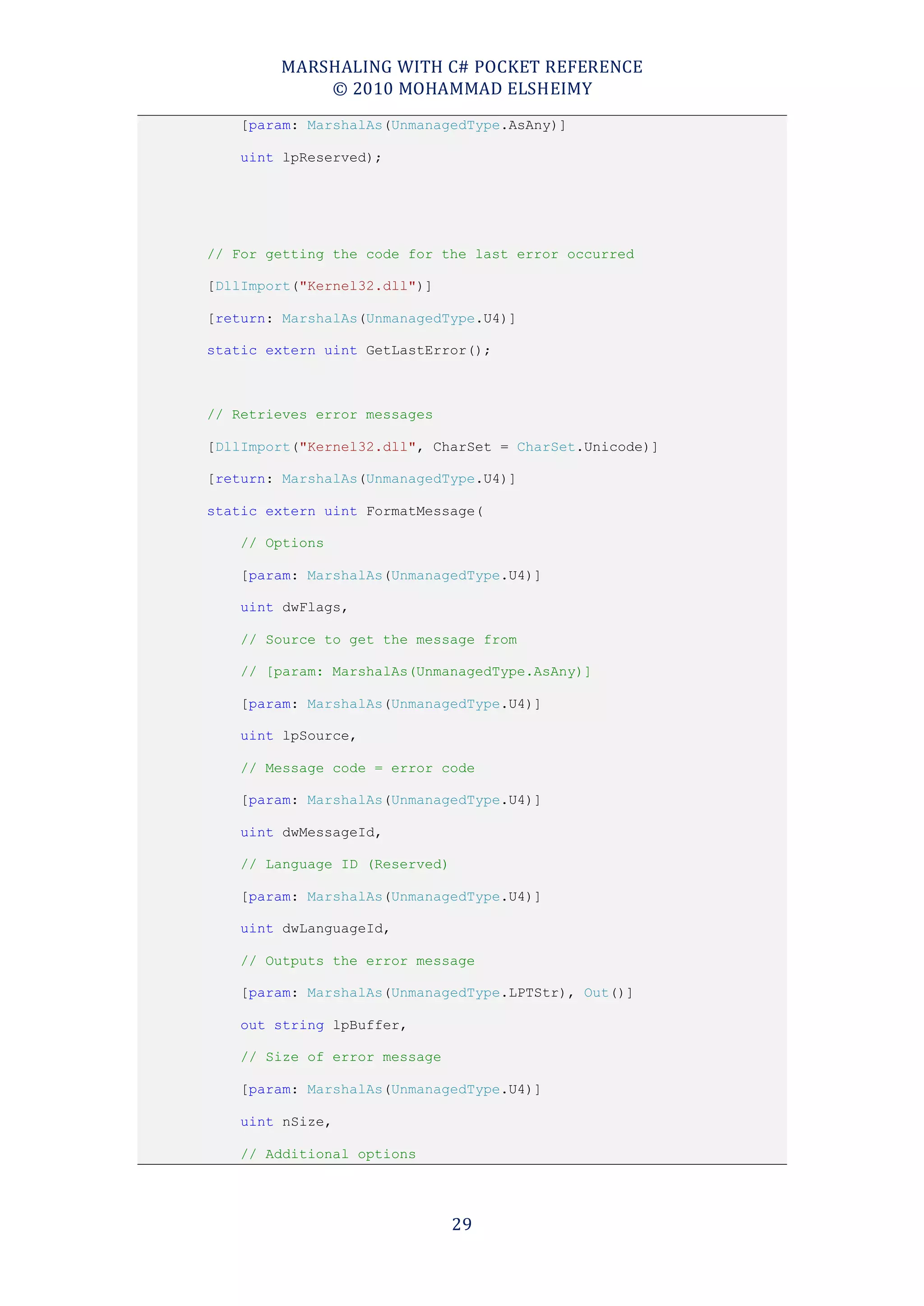 MARSHALING WITH C# POCKET REFERENCE
            © 2010 MOHAMMAD ELSHEIMY
    [param: MarshalAs(UnmanagedType.AsAny)]

    uint lpReserved);




// For getting the code for the last error occurred

[DllImport("Kernel32.dll")]

[return: MarshalAs(UnmanagedType.U4)]

static extern uint GetLastError();



// Retrieves error messages

[DllImport("Kernel32.dll", CharSet = CharSet.Unicode)]

[return: MarshalAs(UnmanagedType.U4)]

static extern uint FormatMessage(

    // Options

    [param: MarshalAs(UnmanagedType.U4)]

    uint dwFlags,

    // Source to get the message from

    // [param: MarshalAs(UnmanagedType.AsAny)]

    [param: MarshalAs(UnmanagedType.U4)]

    uint lpSource,

    // Message code = error code

    [param: MarshalAs(UnmanagedType.U4)]

    uint dwMessageId,

    // Language ID (Reserved)

    [param: MarshalAs(UnmanagedType.U4)]

    uint dwLanguageId,

    // Outputs the error message

    [param: MarshalAs(UnmanagedType.LPTStr), Out()]

    out string lpBuffer,

    // Size of error message

    [param: MarshalAs(UnmanagedType.U4)]

    uint nSize,

    // Additional options




                                29
 