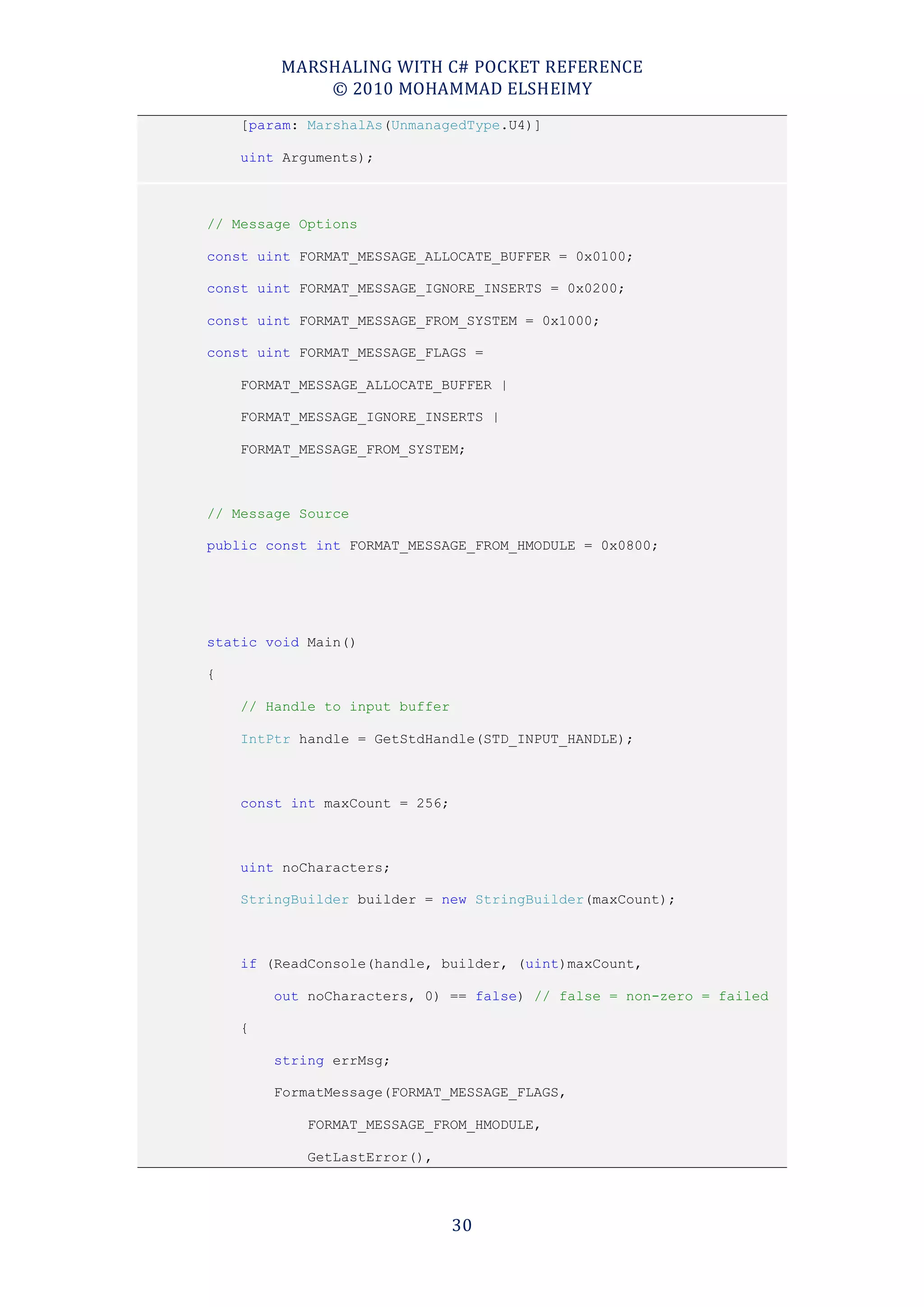 MARSHALING WITH C# POCKET REFERENCE
            © 2010 MOHAMMAD ELSHEIMY
    [param: MarshalAs(UnmanagedType.U4)]

    uint Arguments);



// Message Options

const uint FORMAT_MESSAGE_ALLOCATE_BUFFER = 0x0100;

const uint FORMAT_MESSAGE_IGNORE_INSERTS = 0x0200;

const uint FORMAT_MESSAGE_FROM_SYSTEM = 0x1000;

const uint FORMAT_MESSAGE_FLAGS =

    FORMAT_MESSAGE_ALLOCATE_BUFFER |

    FORMAT_MESSAGE_IGNORE_INSERTS |

    FORMAT_MESSAGE_FROM_SYSTEM;



// Message Source

public const int FORMAT_MESSAGE_FROM_HMODULE = 0x0800;




static void Main()

{

    // Handle to input buffer

    IntPtr handle = GetStdHandle(STD_INPUT_HANDLE);



    const int maxCount = 256;



    uint noCharacters;

    StringBuilder builder = new StringBuilder(maxCount);



    if (ReadConsole(handle, builder, (uint)maxCount,

        out noCharacters, 0) == false) // false = non-zero = failed

    {

        string errMsg;

        FormatMessage(FORMAT_MESSAGE_FLAGS,

            FORMAT_MESSAGE_FROM_HMODULE,

            GetLastError(),




                                30
 