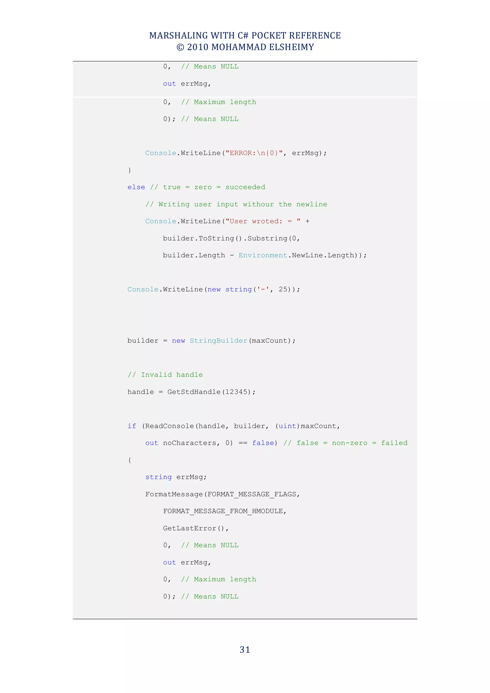 MARSHALING WITH C# POCKET REFERENCE
        © 2010 MOHAMMAD ELSHEIMY
        0,   // Means NULL

        out errMsg,

        0,   // Maximum length

        0); // Means NULL



    Console.WriteLine("ERROR:n{0}", errMsg);

}

else // true = zero = succeeded

    // Writing user input withour the newline

    Console.WriteLine("User wroted: = " +

        builder.ToString().Substring(0,

        builder.Length - Environment.NewLine.Length));



Console.WriteLine(new string('-', 25));




builder = new StringBuilder(maxCount);



// Invalid handle

handle = GetStdHandle(12345);



if (ReadConsole(handle, builder, (uint)maxCount,

    out noCharacters, 0) == false) // false = non-zero = failed

{

    string errMsg;

    FormatMessage(FORMAT_MESSAGE_FLAGS,

        FORMAT_MESSAGE_FROM_HMODULE,

        GetLastError(),

        0,   // Means NULL

        out errMsg,

        0,   // Maximum length

        0); // Means NULL




                             31
 