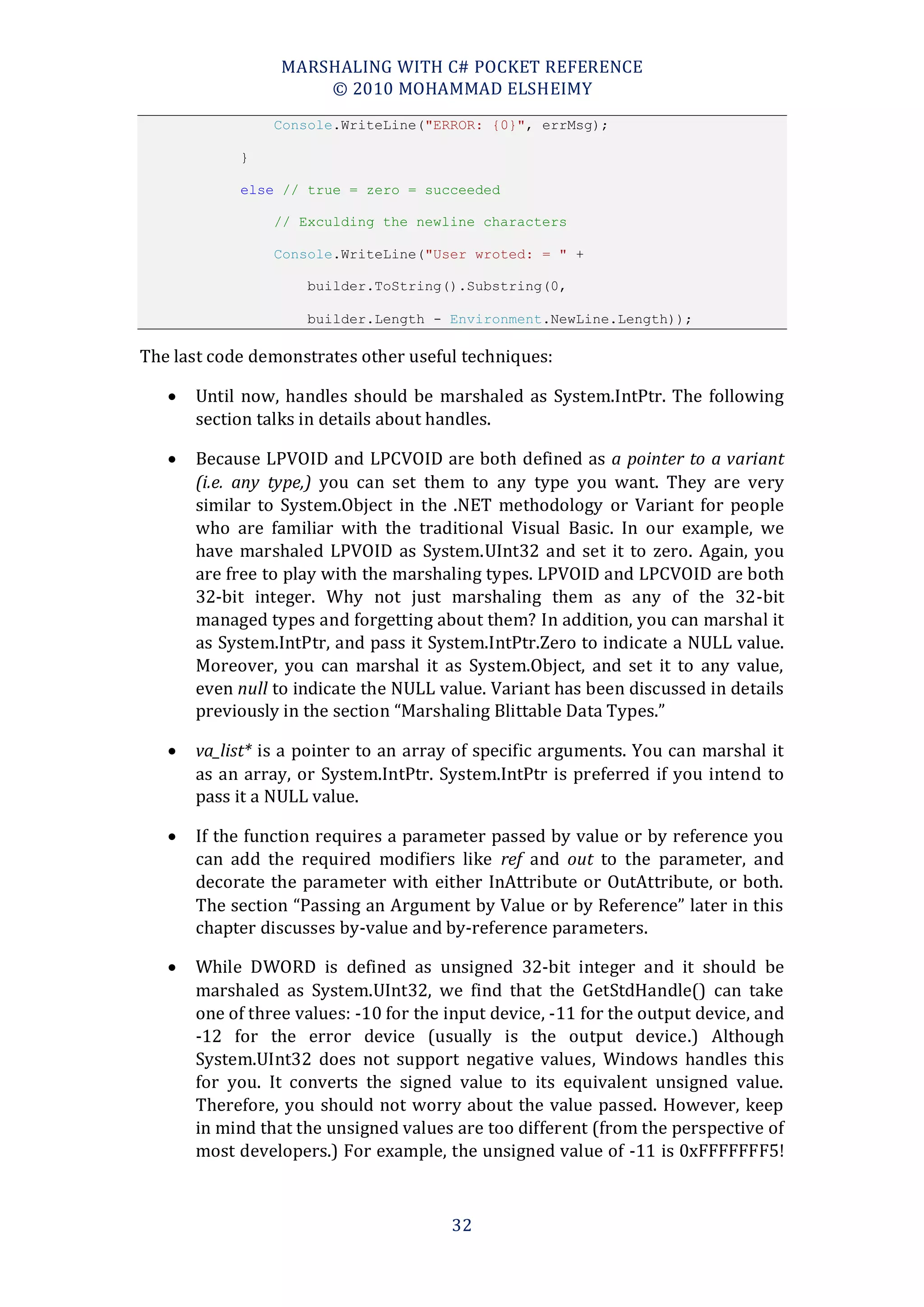 MARSHALING WITH C# POCKET REFERENCE
                      © 2010 MOHAMMAD ELSHEIMY
                 Console.WriteLine("ERROR: {0}", errMsg);

            }

            else // true = zero = succeeded

                 // Exculding the newline characters

                 Console.WriteLine("User wroted: = " +

                     builder.ToString().Substring(0,

                     builder.Length - Environment.NewLine.Length));

The last code demonstrates other useful techniques:

      Until now, handles should be marshaled as System.IntPtr. The following
       section talks in details about handles.

      Because LPVOID and LPCVOID are both defined as a pointer to a variant
       (i.e. any type,) you can set them to any type you want. They are very
       similar to System.Object in the .NET methodology or Variant for people
       who are familiar with the traditional Visual Basic. In our example, we
       have marshaled LPVOID as System.UInt32 and set it to zero. Again, you
       are free to play with the marshaling types. LPVOID and LPCVOID are both
       32-bit integer. Why not just marshaling them as any of the 32-bit
       managed types and forgetting about them? In addition, you can marshal it
       as System.IntPtr, and pass it System.IntPtr.Zero to indicate a NULL value.
       Moreover, you can marshal it as System.Object, and set it to any value,
       even null to indicate the NULL value. Variant has been discussed in details
       previously in the section “Marshaling Blittable Data Types.”

      va_list* is a pointer to an array of specific arguments. You can marshal it
       as an array, or System.IntPtr. System.IntPtr is preferred if you intend to
       pass it a NULL value.

      If the function requires a parameter passed by value or by reference you
       can add the required modifiers like ref and out to the parameter, and
       decorate the parameter with either InAttribute or OutAttribute, or both.
       The section “Passing an Argument by Value or by Reference” later in this
       chapter discusses by-value and by-reference parameters.

      While DWORD is defined as unsigned 32-bit integer and it should be
       marshaled as System.UInt32, we find that the GetStdHandle() can take
       one of three values: -10 for the input device, -11 for the output device, and
       -12 for the error device (usually is the output device.) Although
       System.UInt32 does not support negative values, Windows handles this
       for you. It converts the signed value to its equivalent unsigned value.
       Therefore, you should not worry about the value passed. However, keep
       in mind that the unsigned values are too different (from the perspective of
       most developers.) For example, the unsigned value of -11 is 0xFFFFFFF5!



                                        32
 