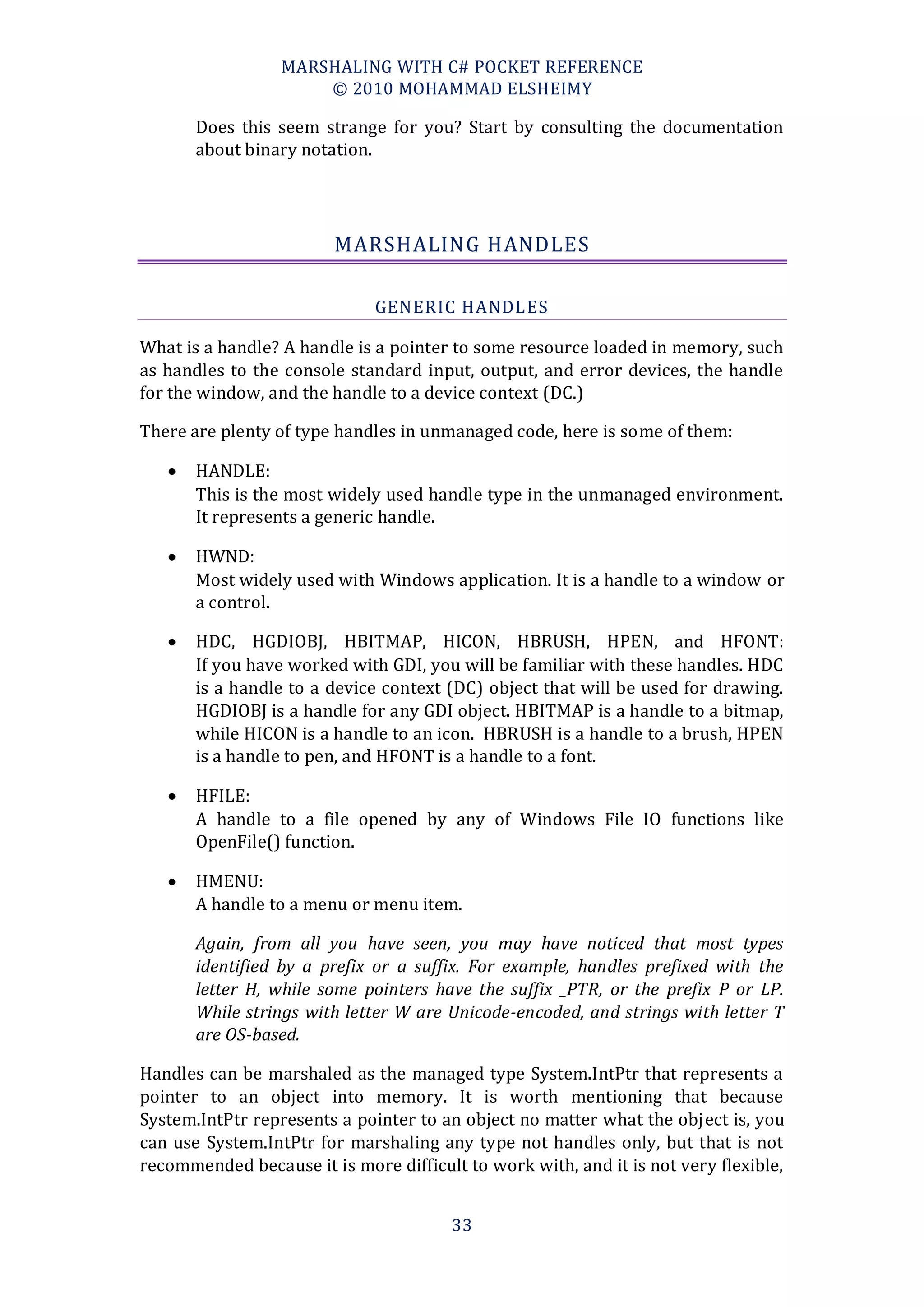 MARSHALING WITH C# POCKET REFERENCE
                      © 2010 MOHAMMAD ELSHEIMY

       Does this seem strange for you? Start by consulting the documentation
       about binary notation.




                         MARSHALING HANDLES

                              GENERIC HANDLES

What is a handle? A handle is a pointer to some resource loaded in memory, such
as handles to the console standard input, output, and error devices, the handle
for the window, and the handle to a device context (DC.)

There are plenty of type handles in unmanaged code, here is some of them:

      HANDLE:
       This is the most widely used handle type in the unmanaged environment.
       It represents a generic handle.

      HWND:
       Most widely used with Windows application. It is a handle to a window or
       a control.

      HDC, HGDIOBJ, HBITMAP, HICON, HBRUSH, HPEN, and HFONT:
       If you have worked with GDI, you will be familiar with these handles. HDC
       is a handle to a device context (DC) object that will be used for drawing.
       HGDIOBJ is a handle for any GDI object. HBITMAP is a handle to a bitmap,
       while HICON is a handle to an icon. HBRUSH is a handle to a brush, HPEN
       is a handle to pen, and HFONT is a handle to a font.

      HFILE:
       A handle to a file opened by any of Windows File IO functions like
       OpenFile() function.

      HMENU:
       A handle to a menu or menu item.

       Again, from all you have seen, you may have noticed that most types
       identified by a prefix or a suffix. For example, handles prefixed with the
       letter H, while some pointers have the suffix _PTR, or the prefix P or LP.
       While strings with letter W are Unicode-encoded, and strings with letter T
       are OS-based.

Handles can be marshaled as the managed type System.IntPtr that represents a
pointer to an object into memory. It is worth mentioning that because
System.IntPtr represents a pointer to an object no matter what the object is, you
can use System.IntPtr for marshaling any type not handles only, but that is not
recommended because it is more difficult to work with, and it is not very flexible,


                                        33
 